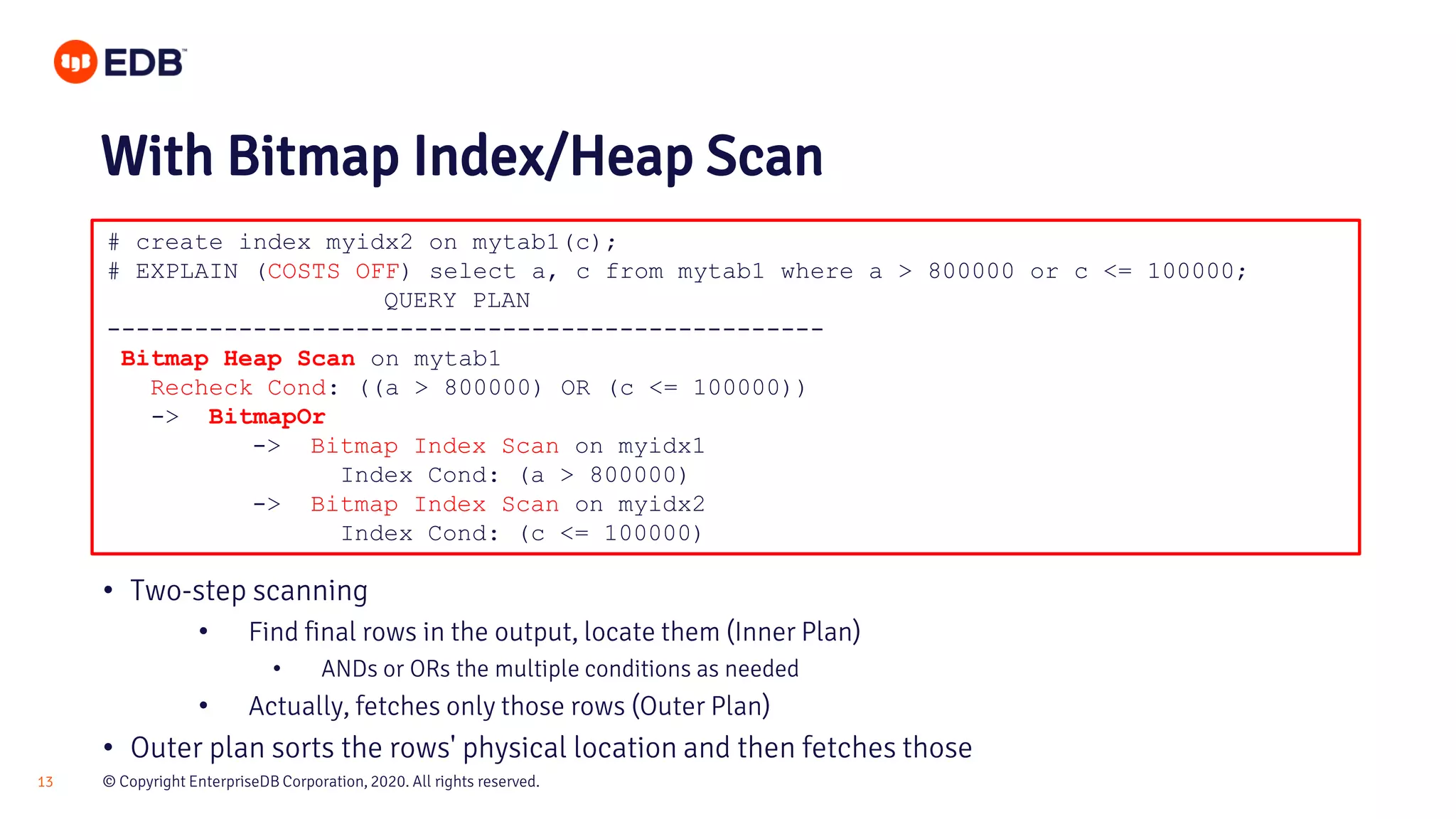 © Copyright EnterpriseDB Corporation, 2020. All rights reserved.13 # create index myidx2 on mytab1(c); # EXPLAIN (COSTS OFF) select a, c from mytab1 where a > 800000 or c <= 100000; QUERY PLAN ------------------------------------------------- Bitmap Heap Scan on mytab1 Recheck Cond: ((a > 800000) OR (c <= 100000)) -> BitmapOr -> Bitmap Index Scan on myidx1 Index Cond: (a > 800000) -> Bitmap Index Scan on myidx2 Index Cond: (c <= 100000) With Bitmap Index/Heap Scan • Two-step scanning • Find final rows in the output, locate them (Inner Plan) • ANDs or ORs the multiple conditions as needed • Actually, fetches only those rows (Outer Plan) • Outer plan sorts the rows' physical location and then fetches those 