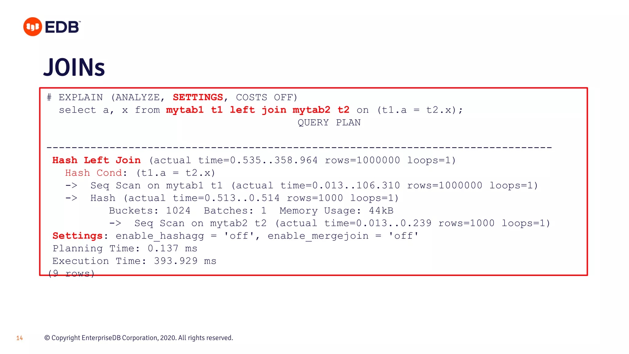 © Copyright EnterpriseDB Corporation, 2020. All rights reserved.14 # EXPLAIN (ANALYZE, SETTINGS, COSTS OFF) select a, x from mytab1 t1 left join mytab2 t2 on (t1.a = t2.x); QUERY PLAN -------------------------------------------------------------------------------- Hash Left Join (actual time=0.535..358.964 rows=1000000 loops=1) Hash Cond: (t1.a = t2.x) -> Seq Scan on mytab1 t1 (actual time=0.013..106.310 rows=1000000 loops=1) -> Hash (actual time=0.513..0.514 rows=1000 loops=1) Buckets: 1024 Batches: 1 Memory Usage: 44kB -> Seq Scan on mytab2 t2 (actual time=0.013..0.239 rows=1000 loops=1) Settings: enable_hashagg = 'off', enable_mergejoin = 'off' Planning Time: 0.137 ms Execution Time: 393.929 ms (9 rows) JOINs 