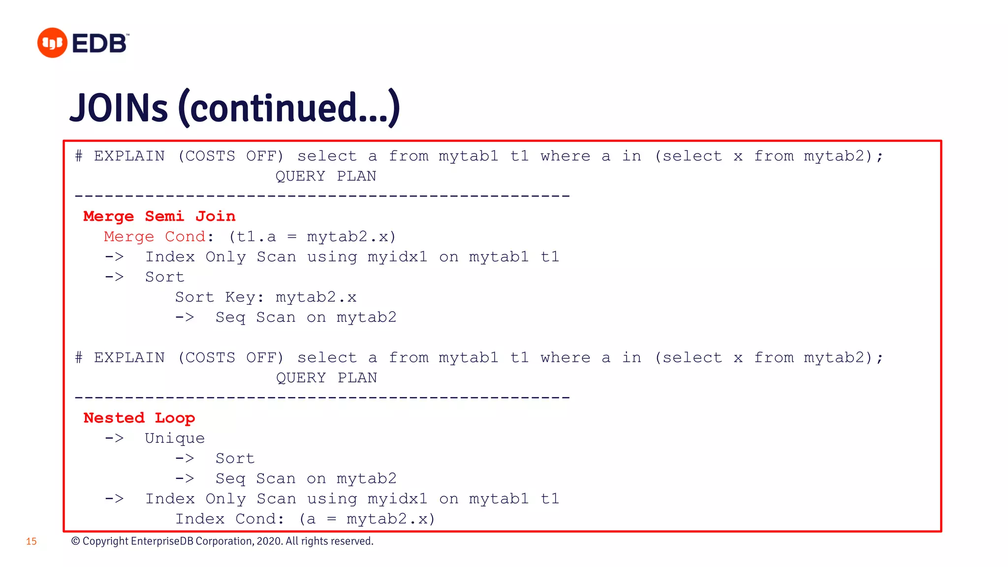 © Copyright EnterpriseDB Corporation, 2020. All rights reserved.15 # EXPLAIN (COSTS OFF) select a from mytab1 t1 where a in (select x from mytab2); QUERY PLAN ------------------------------------------------- Merge Semi Join Merge Cond: (t1.a = mytab2.x) -> Index Only Scan using myidx1 on mytab1 t1 -> Sort Sort Key: mytab2.x -> Seq Scan on mytab2 # EXPLAIN (COSTS OFF) select a from mytab1 t1 where a in (select x from mytab2); QUERY PLAN ------------------------------------------------- Nested Loop -> Unique -> Sort -> Seq Scan on mytab2 -> Index Only Scan using myidx1 on mytab1 t1 Index Cond: (a = mytab2.x) JOINs (continued...) 