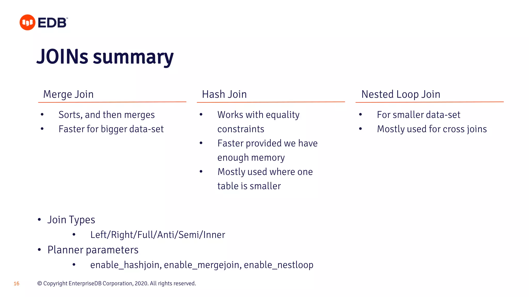 © Copyright EnterpriseDB Corporation, 2020. All rights reserved.16 Merge Join Hash Join Nested Loop Join • Sorts, and then merges • Faster for bigger data-set • Works with equality constraints • Faster provided we have enough memory • Mostly used where one table is smaller • For smaller data-set • Mostly used for cross joins JOINs summary • Join Types • Left/Right/Full/Anti/Semi/Inner • Planner parameters • enable_hashjoin, enable_mergejoin, enable_nestloop 