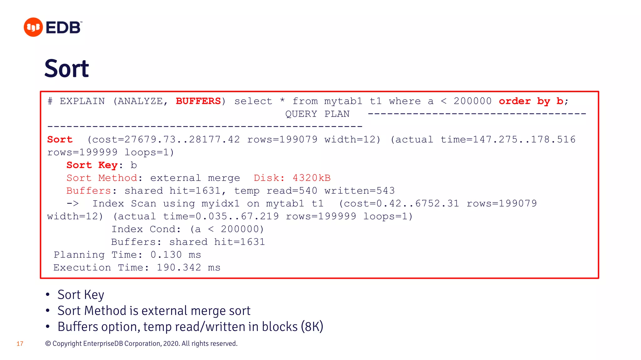 © Copyright EnterpriseDB Corporation, 2020. All rights reserved.17 # EXPLAIN (ANALYZE, BUFFERS) select * from mytab1 t1 where a < 200000 order by b; QUERY PLAN ---------------------------------- ------------------------------------------------- Sort (cost=27679.73..28177.42 rows=199079 width=12) (actual time=147.275..178.516 rows=199999 loops=1) Sort Key: b Sort Method: external merge Disk: 4320kB Buffers: shared hit=1631, temp read=540 written=543 -> Index Scan using myidx1 on mytab1 t1 (cost=0.42..6752.31 rows=199079 width=12) (actual time=0.035..67.219 rows=199999 loops=1) Index Cond: (a < 200000) Buffers: shared hit=1631 Planning Time: 0.130 ms Execution Time: 190.342 ms Sort • Sort Key • Sort Method is external merge sort • Buffers option, temp read/written in blocks (8K) 