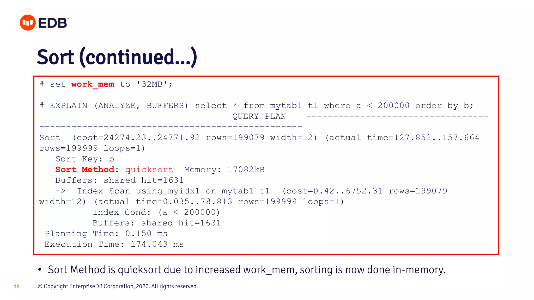 © Copyright EnterpriseDB Corporation, 2020. All rights reserved.18 # set work_mem to '32MB'; # EXPLAIN (ANALYZE, BUFFERS) select * from mytab1 t1 where a < 200000 order by b; QUERY PLAN ---------------------------------- ------------------------------------------------- Sort (cost=24274.23..24771.92 rows=199079 width=12) (actual time=127.852..157.664 rows=199999 loops=1) Sort Key: b Sort Method: quicksort Memory: 17082kB Buffers: shared hit=1631 -> Index Scan using myidx1 on mytab1 t1 (cost=0.42..6752.31 rows=199079 width=12) (actual time=0.035..78.813 rows=199999 loops=1) Index Cond: (a < 200000) Buffers: shared hit=1631 Planning Time: 0.150 ms Execution Time: 174.043 ms Sort (continued...) • Sort Method is quicksort due to increased work_mem, sorting is now done in-memory. 