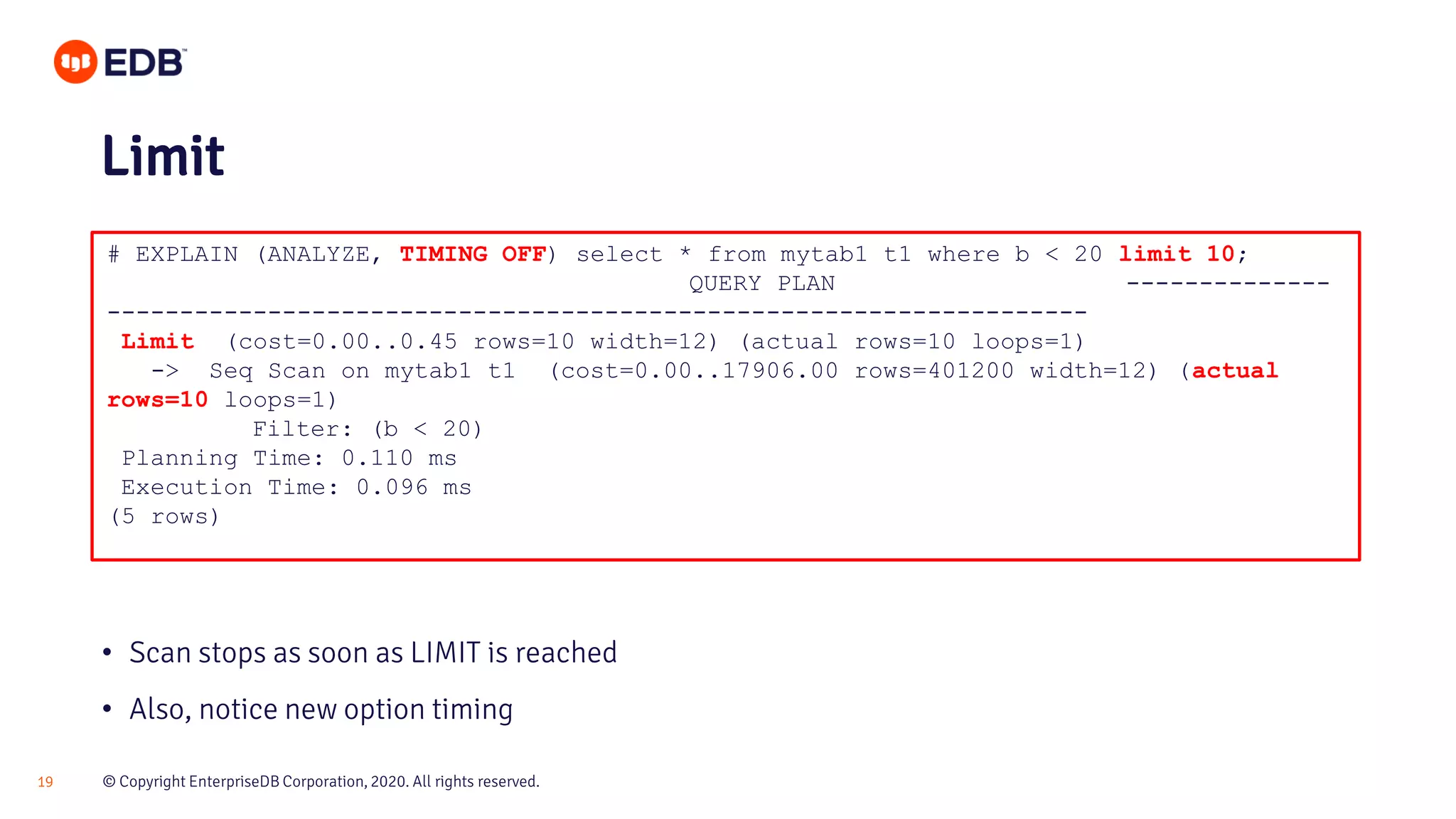 © Copyright EnterpriseDB Corporation, 2020. All rights reserved.19 # EXPLAIN (ANALYZE, TIMING OFF) select * from mytab1 t1 where b < 20 limit 10; QUERY PLAN -------------- ------------------------------------------------------------------- Limit (cost=0.00..0.45 rows=10 width=12) (actual rows=10 loops=1) -> Seq Scan on mytab1 t1 (cost=0.00..17906.00 rows=401200 width=12) (actual rows=10 loops=1) Filter: (b < 20) Planning Time: 0.110 ms Execution Time: 0.096 ms (5 rows) Limit • Scan stops as soon as LIMIT is reached • Also, notice new option timing 