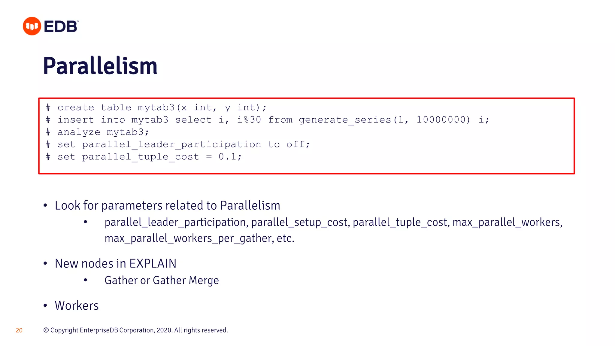 © Copyright EnterpriseDB Corporation, 2020. All rights reserved.20 # create table mytab3(x int, y int); # insert into mytab3 select i, i%30 from generate_series(1, 10000000) i; # analyze mytab3; # set parallel_leader_participation to off; # set parallel_tuple_cost = 0.1; Parallelism • Look for parameters related to Parallelism • parallel_leader_participation, parallel_setup_cost, parallel_tuple_cost, max_parallel_workers, max_parallel_workers_per_gather, etc. • New nodes in EXPLAIN • Gather or Gather Merge • Workers 