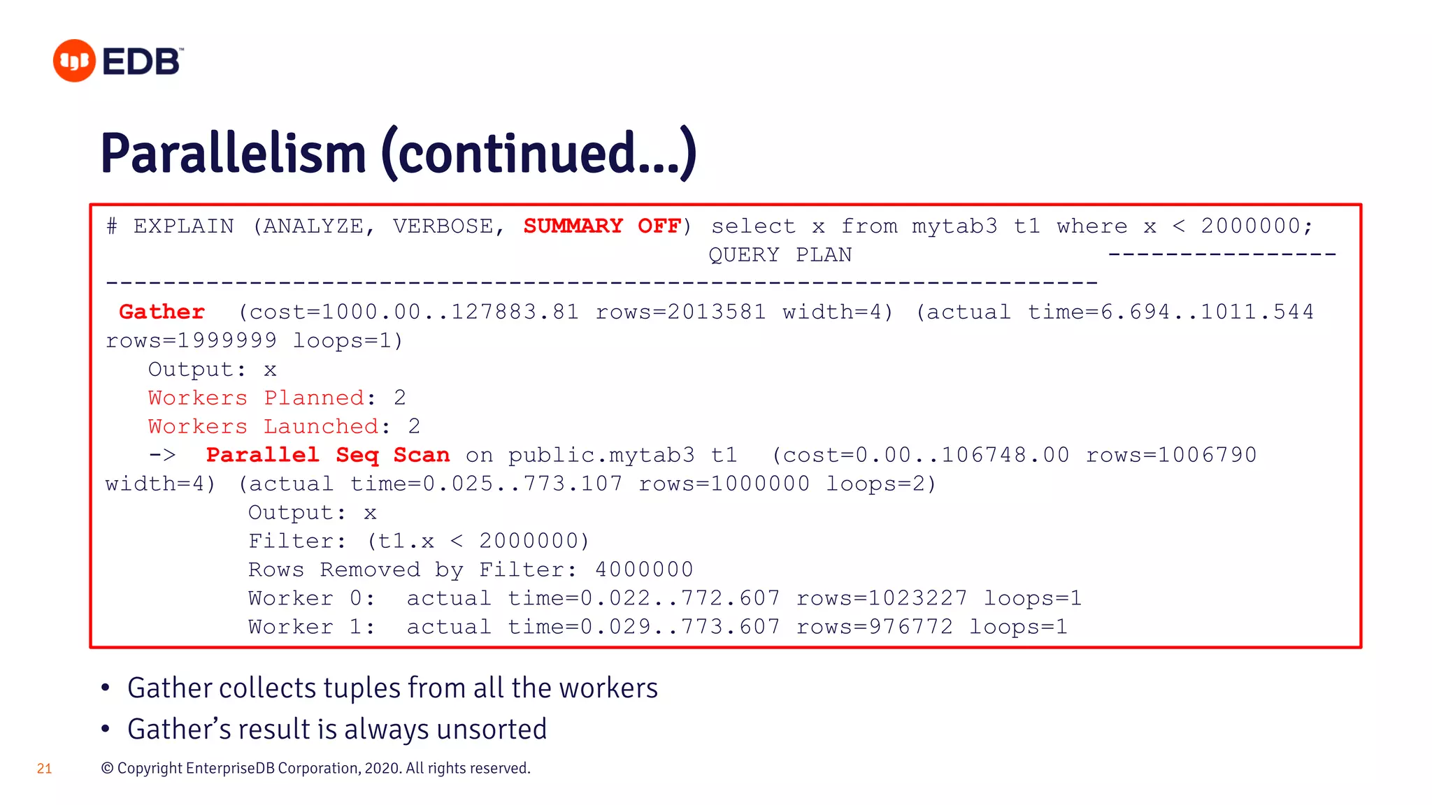 © Copyright EnterpriseDB Corporation, 2020. All rights reserved.21 # EXPLAIN (ANALYZE, VERBOSE, SUMMARY OFF) select x from mytab3 t1 where x < 2000000; QUERY PLAN ---------------- --------------------------------------------------------------------- Gather (cost=1000.00..127883.81 rows=2013581 width=4) (actual time=6.694..1011.544 rows=1999999 loops=1) Output: x Workers Planned: 2 Workers Launched: 2 -> Parallel Seq Scan on public.mytab3 t1 (cost=0.00..106748.00 rows=1006790 width=4) (actual time=0.025..773.107 rows=1000000 loops=2) Output: x Filter: (t1.x < 2000000) Rows Removed by Filter: 4000000 Worker 0: actual time=0.022..772.607 rows=1023227 loops=1 Worker 1: actual time=0.029..773.607 rows=976772 loops=1 Parallelism (continued...) • Gather collects tuples from all the workers • Gather’s result is always unsorted 
