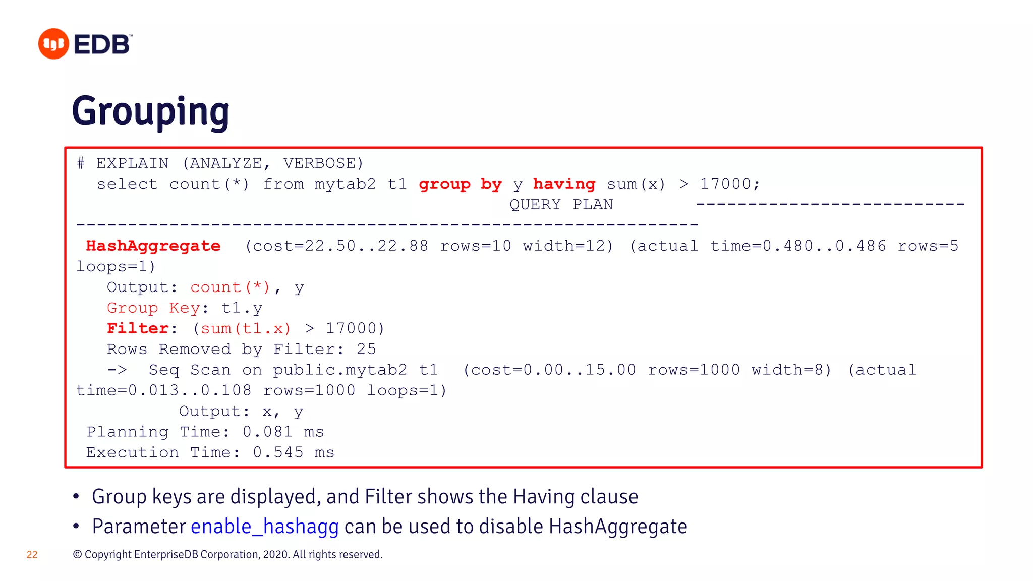 © Copyright EnterpriseDB Corporation, 2020. All rights reserved.22 # EXPLAIN (ANALYZE, VERBOSE) select count(*) from mytab2 t1 group by y having sum(x) > 17000; QUERY PLAN -------------------------- ------------------------------------------------------------ HashAggregate (cost=22.50..22.88 rows=10 width=12) (actual time=0.480..0.486 rows=5 loops=1) Output: count(*), y Group Key: t1.y Filter: (sum(t1.x) > 17000) Rows Removed by Filter: 25 -> Seq Scan on public.mytab2 t1 (cost=0.00..15.00 rows=1000 width=8) (actual time=0.013..0.108 rows=1000 loops=1) Output: x, y Planning Time: 0.081 ms Execution Time: 0.545 ms Grouping • Group keys are displayed, and Filter shows the Having clause • Parameter enable_hashagg can be used to disable HashAggregate 