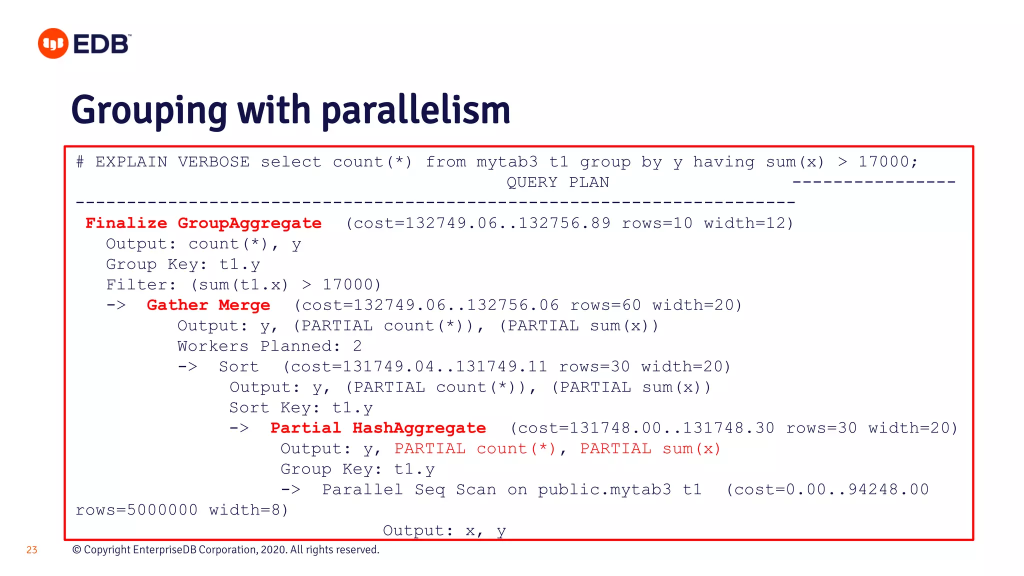 © Copyright EnterpriseDB Corporation, 2020. All rights reserved.23 # EXPLAIN VERBOSE select count(*) from mytab3 t1 group by y having sum(x) > 17000; QUERY PLAN ---------------- ---------------------------------------------------------------------- Finalize GroupAggregate (cost=132749.06..132756.89 rows=10 width=12) Output: count(*), y Group Key: t1.y Filter: (sum(t1.x) > 17000) -> Gather Merge (cost=132749.06..132756.06 rows=60 width=20) Output: y, (PARTIAL count(*)), (PARTIAL sum(x)) Workers Planned: 2 -> Sort (cost=131749.04..131749.11 rows=30 width=20) Output: y, (PARTIAL count(*)), (PARTIAL sum(x)) Sort Key: t1.y -> Partial HashAggregate (cost=131748.00..131748.30 rows=30 width=20) Output: y, PARTIAL count(*), PARTIAL sum(x) Group Key: t1.y -> Parallel Seq Scan on public.mytab3 t1 (cost=0.00..94248.00 rows=5000000 width=8) Output: x, y Grouping with parallelism 