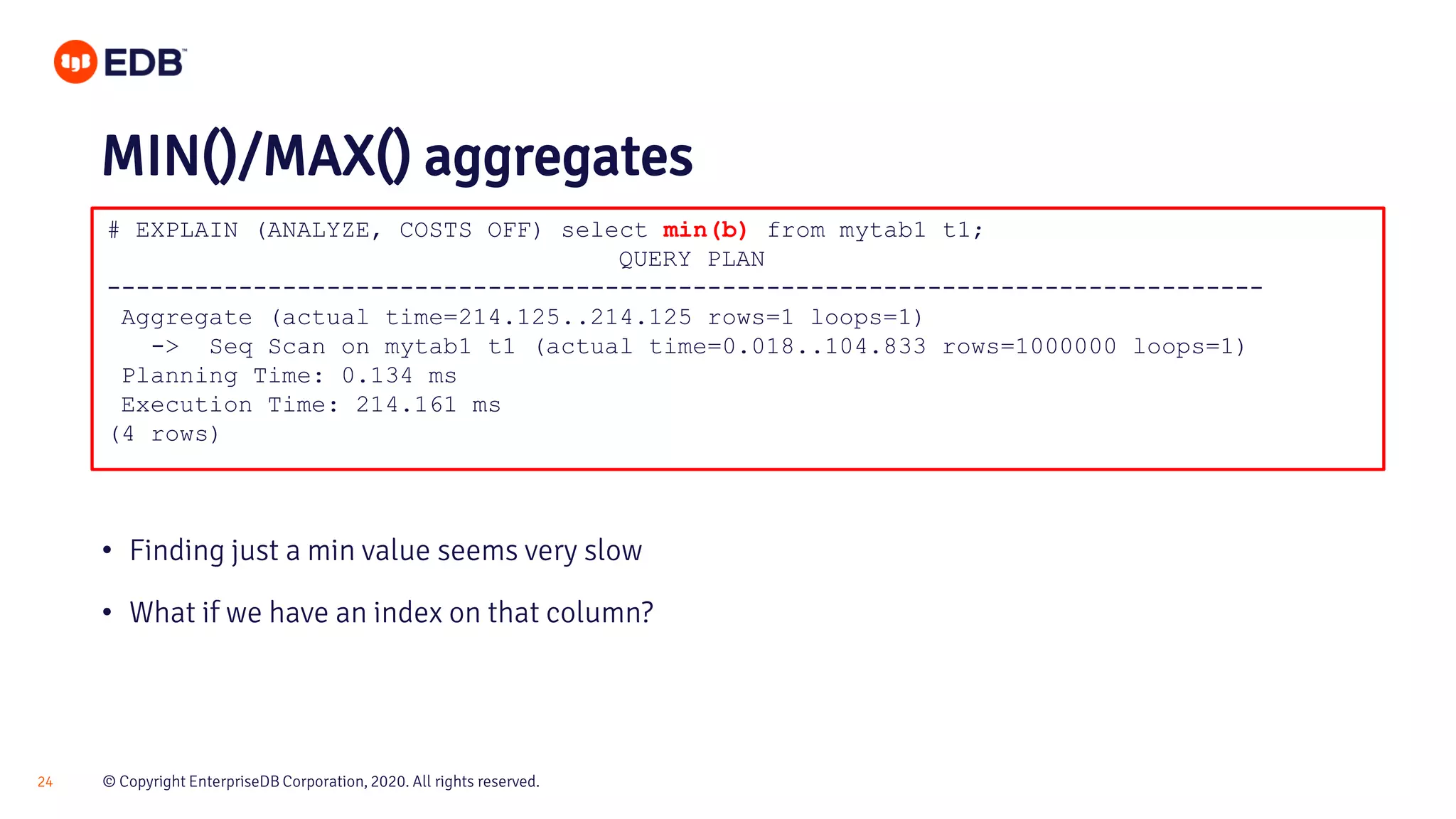 © Copyright EnterpriseDB Corporation, 2020. All rights reserved.24 # EXPLAIN (ANALYZE, COSTS OFF) select min(b) from mytab1 t1; QUERY PLAN ------------------------------------------------------------------------------- Aggregate (actual time=214.125..214.125 rows=1 loops=1) -> Seq Scan on mytab1 t1 (actual time=0.018..104.833 rows=1000000 loops=1) Planning Time: 0.134 ms Execution Time: 214.161 ms (4 rows) MIN()/MAX() aggregates • Finding just a min value seems very slow • What if we have an index on that column? 