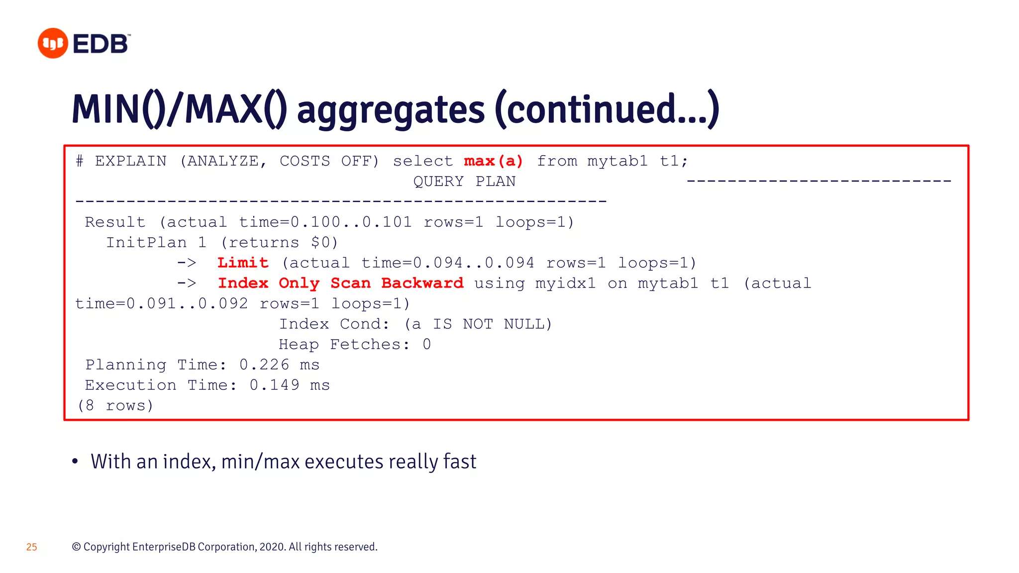 © Copyright EnterpriseDB Corporation, 2020. All rights reserved.25 # EXPLAIN (ANALYZE, COSTS OFF) select max(a) from mytab1 t1; QUERY PLAN -------------------------- ---------------------------------------------------- Result (actual time=0.100..0.101 rows=1 loops=1) InitPlan 1 (returns $0) -> Limit (actual time=0.094..0.094 rows=1 loops=1) -> Index Only Scan Backward using myidx1 on mytab1 t1 (actual time=0.091..0.092 rows=1 loops=1) Index Cond: (a IS NOT NULL) Heap Fetches: 0 Planning Time: 0.226 ms Execution Time: 0.149 ms (8 rows) MIN()/MAX() aggregates (continued...) • With an index, min/max executes really fast 