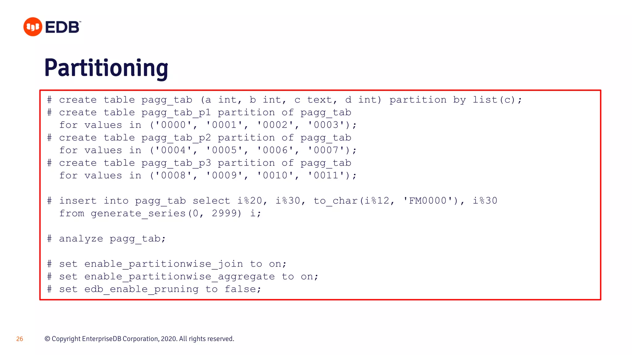 © Copyright EnterpriseDB Corporation, 2020. All rights reserved.26 # create table pagg_tab (a int, b int, c text, d int) partition by list(c); # create table pagg_tab_p1 partition of pagg_tab for values in ('0000', '0001', '0002', '0003'); # create table pagg_tab_p2 partition of pagg_tab for values in ('0004', '0005', '0006', '0007'); # create table pagg_tab_p3 partition of pagg_tab for values in ('0008', '0009', '0010', '0011'); # insert into pagg_tab select i%20, i%30, to_char(i%12, 'FM0000'), i%30 from generate_series(0, 2999) i; # analyze pagg_tab; # set enable_partitionwise_join to on; # set enable_partitionwise_aggregate to on; # set edb_enable_pruning to false; Partitioning 