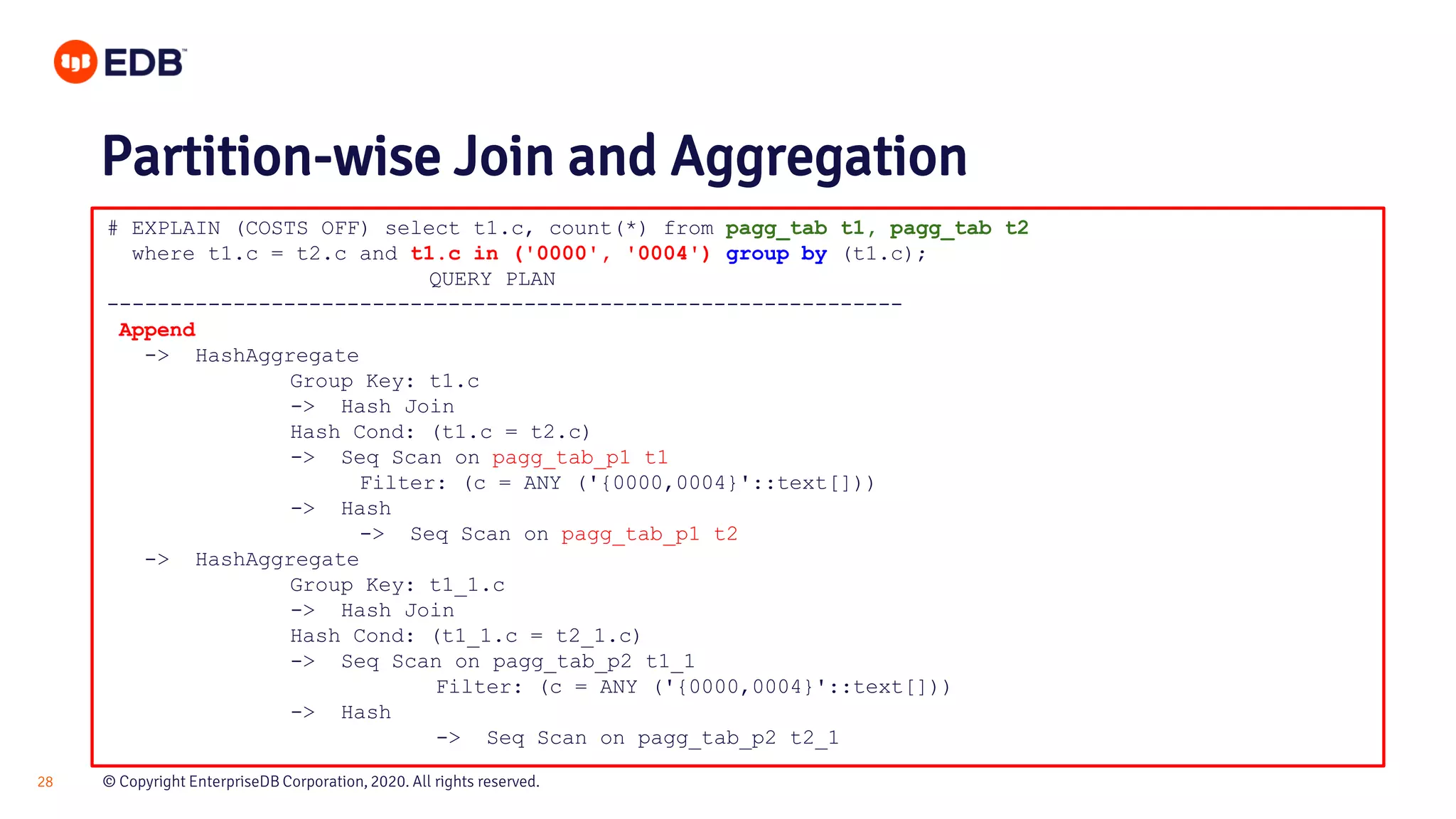 © Copyright EnterpriseDB Corporation, 2020. All rights reserved.28 # EXPLAIN (COSTS OFF) select t1.c, count(*) from pagg_tab t1, pagg_tab t2 where t1.c = t2.c and t1.c in ('0000', '0004') group by (t1.c); QUERY PLAN --------------------------------------------------------------- Append -> HashAggregate Group Key: t1.c -> Hash Join Hash Cond: (t1.c = t2.c) -> Seq Scan on pagg_tab_p1 t1 Filter: (c = ANY ('{0000,0004}'::text[])) -> Hash -> Seq Scan on pagg_tab_p1 t2 -> HashAggregate Group Key: t1_1.c -> Hash Join Hash Cond: (t1_1.c = t2_1.c) -> Seq Scan on pagg_tab_p2 t1_1 Filter: (c = ANY ('{0000,0004}'::text[])) -> Hash -> Seq Scan on pagg_tab_p2 t2_1 Partition-wise Join and Aggregation 