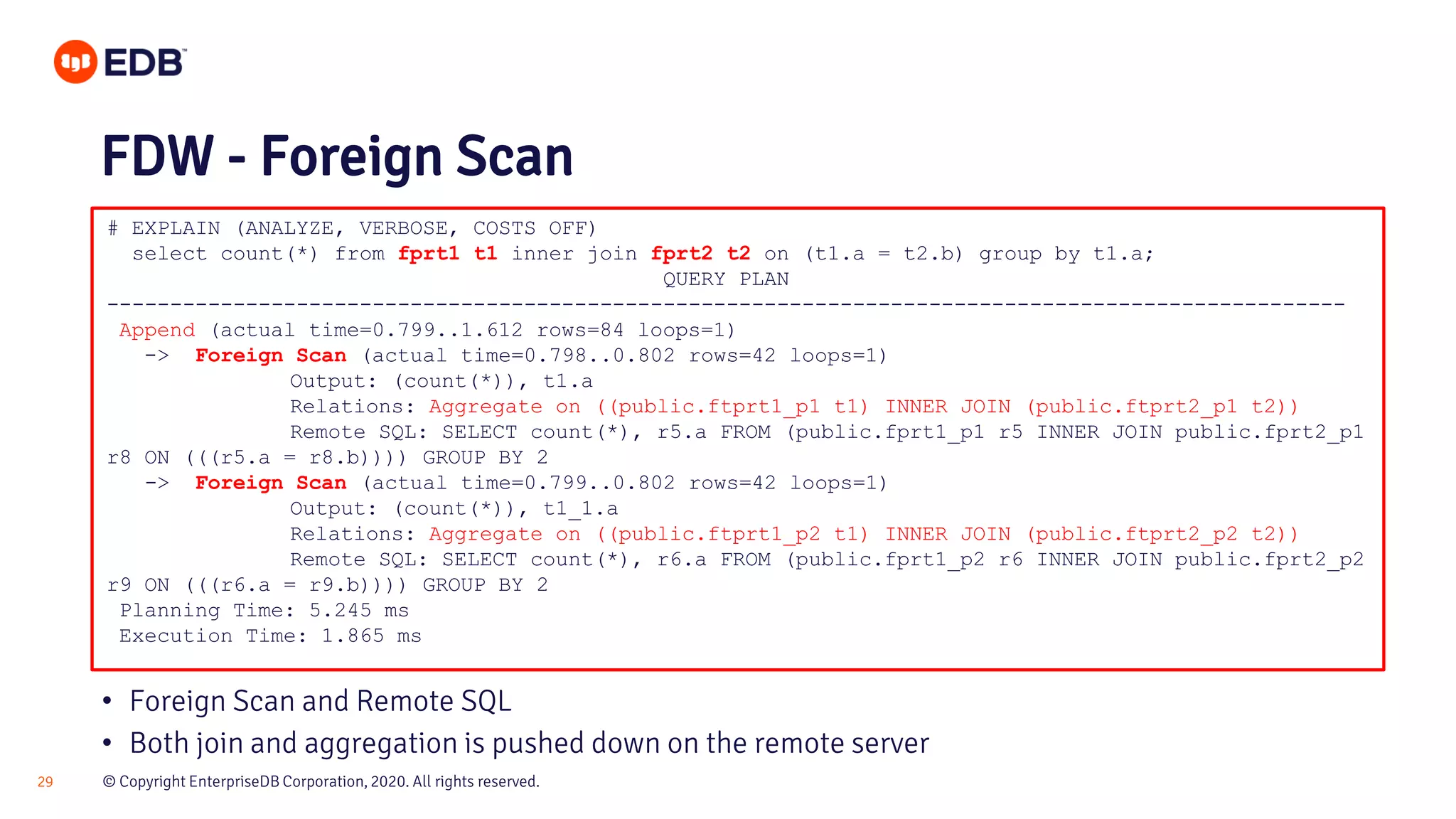 © Copyright EnterpriseDB Corporation, 2020. All rights reserved.29 # EXPLAIN (ANALYZE, VERBOSE, COSTS OFF) select count(*) from fprt1 t1 inner join fprt2 t2 on (t1.a = t2.b) group by t1.a; QUERY PLAN -------------------------------------------------------------------------------------------------- Append (actual time=0.799..1.612 rows=84 loops=1) -> Foreign Scan (actual time=0.798..0.802 rows=42 loops=1) Output: (count(*)), t1.a Relations: Aggregate on ((public.ftprt1_p1 t1) INNER JOIN (public.ftprt2_p1 t2)) Remote SQL: SELECT count(*), r5.a FROM (public.fprt1_p1 r5 INNER JOIN public.fprt2_p1 r8 ON (((r5.a = r8.b)))) GROUP BY 2 -> Foreign Scan (actual time=0.799..0.802 rows=42 loops=1) Output: (count(*)), t1_1.a Relations: Aggregate on ((public.ftprt1_p2 t1) INNER JOIN (public.ftprt2_p2 t2)) Remote SQL: SELECT count(*), r6.a FROM (public.fprt1_p2 r6 INNER JOIN public.fprt2_p2 r9 ON (((r6.a = r9.b)))) GROUP BY 2 Planning Time: 5.245 ms Execution Time: 1.865 ms FDW - Foreign Scan • Foreign Scan and Remote SQL • Both join and aggregation is pushed down on the remote server 
