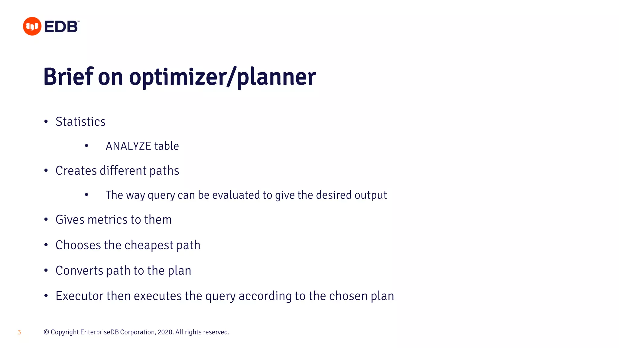 © Copyright EnterpriseDB Corporation, 2020. All rights reserved.3 • Statistics • ANALYZE table • Creates different paths • The way query can be evaluated to give the desired output • Gives metrics to them • Chooses the cheapest path • Converts path to the plan • Executor then executes the query according to the chosen plan Brief on optimizer/planner 