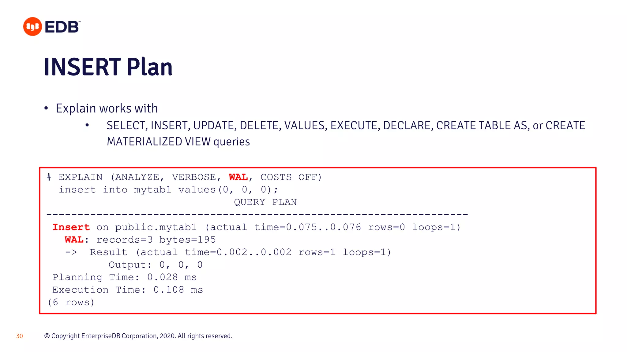 © Copyright EnterpriseDB Corporation, 2020. All rights reserved.30 # EXPLAIN (ANALYZE, VERBOSE, WAL, COSTS OFF) insert into mytab1 values(0, 0, 0); QUERY PLAN ------------------------------------------------------------------- Insert on public.mytab1 (actual time=0.075..0.076 rows=0 loops=1) WAL: records=3 bytes=195 -> Result (actual time=0.002..0.002 rows=1 loops=1) Output: 0, 0, 0 Planning Time: 0.028 ms Execution Time: 0.108 ms (6 rows) INSERT Plan • Explain works with • SELECT, INSERT, UPDATE, DELETE, VALUES, EXECUTE, DECLARE, CREATE TABLE AS, or CREATE MATERIALIZED VIEW queries 