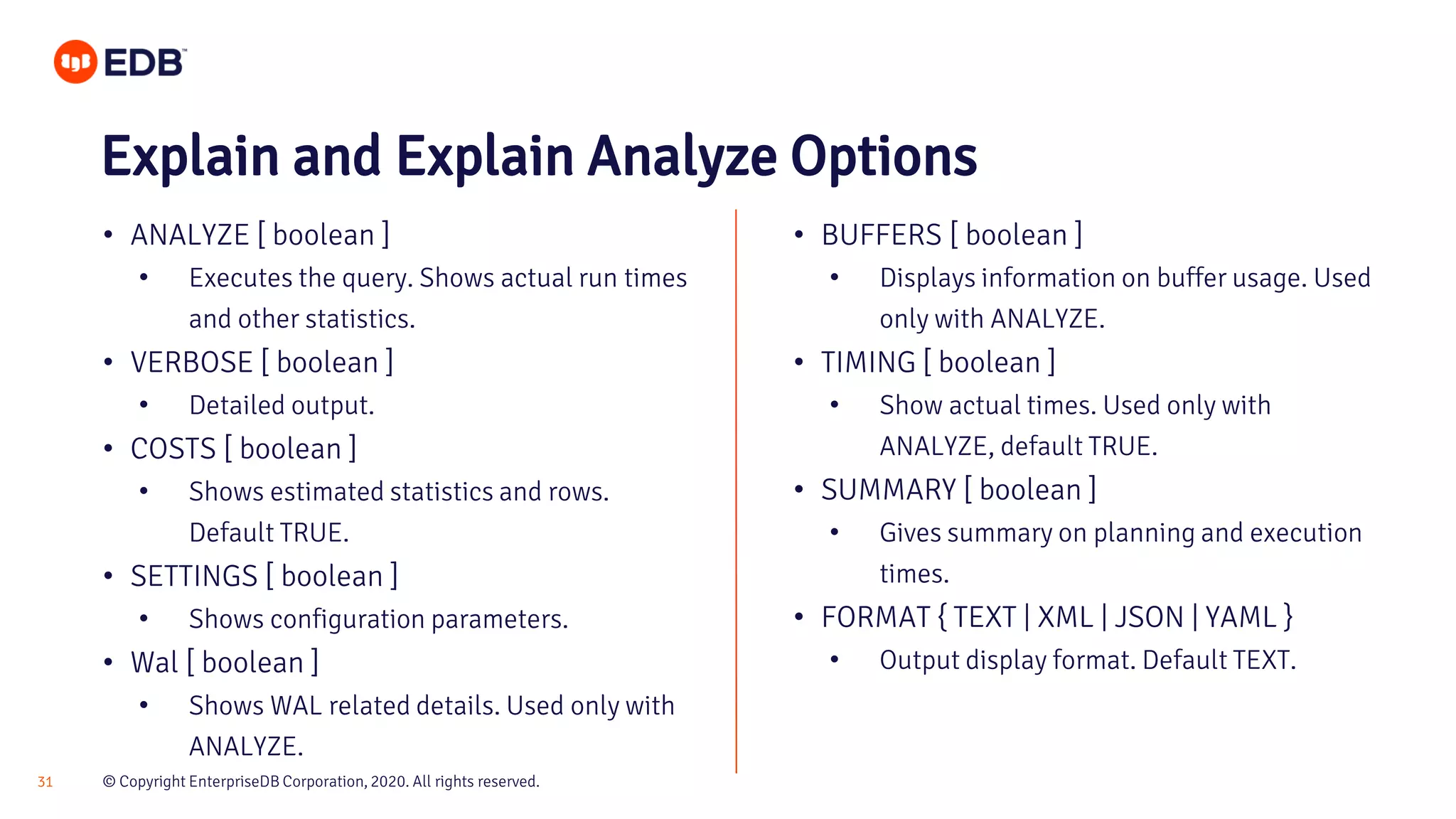 © Copyright EnterpriseDB Corporation, 2020. All rights reserved.31 Explain and Explain Analyze Options • ANALYZE [ boolean ] • Executes the query. Shows actual run times and other statistics. • VERBOSE [ boolean ] • Detailed output. • COSTS [ boolean ] • Shows estimated statistics and rows. Default TRUE. • SETTINGS [ boolean ] • Shows configuration parameters. • Wal [ boolean ] • Shows WAL related details. Used only with ANALYZE. • BUFFERS [ boolean ] • Displays information on buffer usage. Used only with ANALYZE. • TIMING [ boolean ] • Show actual times. Used only with ANALYZE, default TRUE. • SUMMARY [ boolean ] • Gives summary on planning and execution times. • FORMAT { TEXT | XML | JSON | YAML } • Output display format. Default TEXT. 