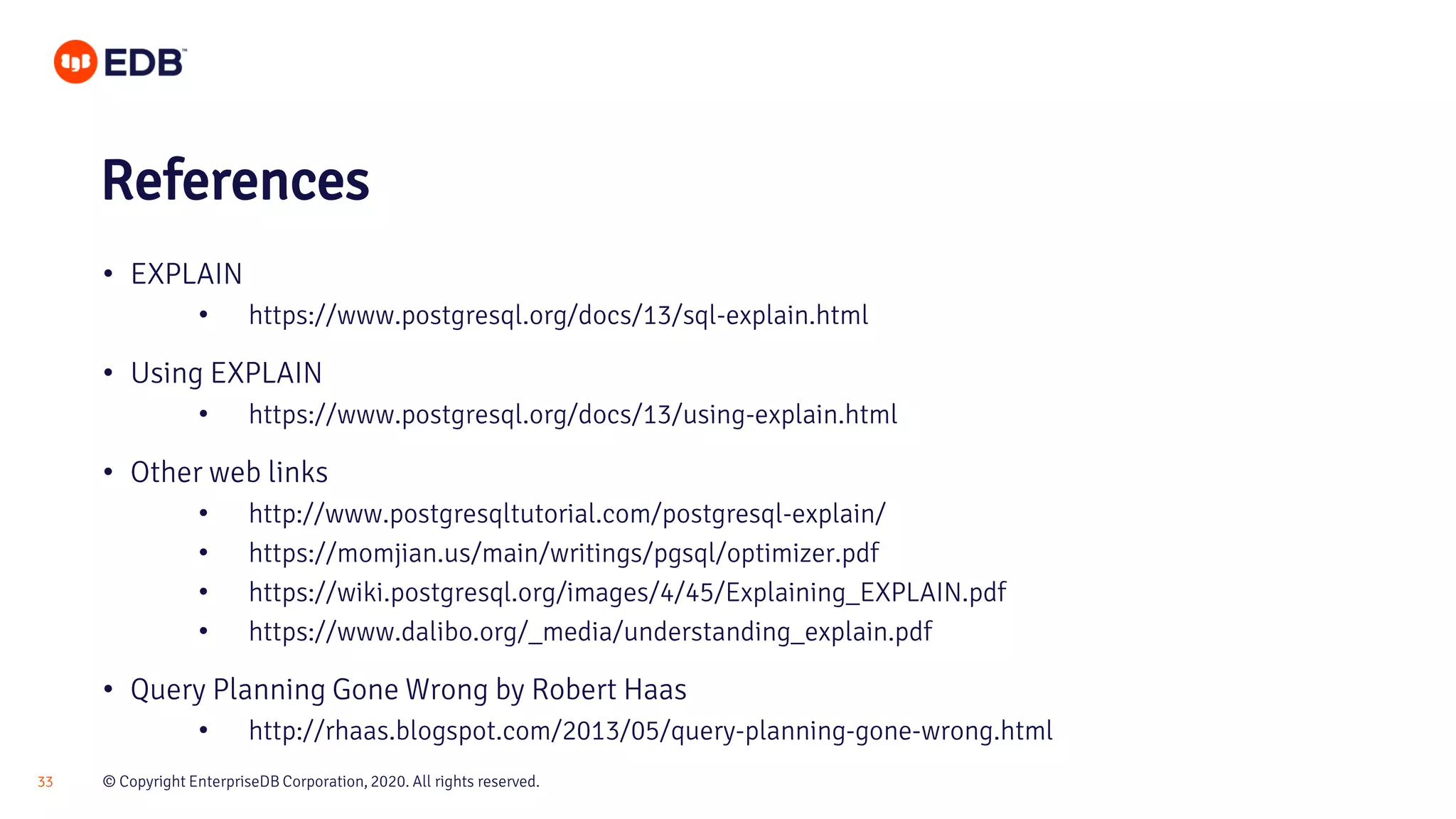 © Copyright EnterpriseDB Corporation, 2020. All rights reserved.33 • EXPLAIN • https://www.postgresql.org/docs/13/sql-explain.html • Using EXPLAIN • https://www.postgresql.org/docs/13/using-explain.html • Other web links • http://www.postgresqltutorial.com/postgresql-explain/ • https://momjian.us/main/writings/pgsql/optimizer.pdf • https://wiki.postgresql.org/images/4/45/Explaining_EXPLAIN.pdf • https://www.dalibo.org/_media/understanding_explain.pdf • Query Planning Gone Wrong by Robert Haas • http://rhaas.blogspot.com/2013/05/query-planning-gone-wrong.html References 