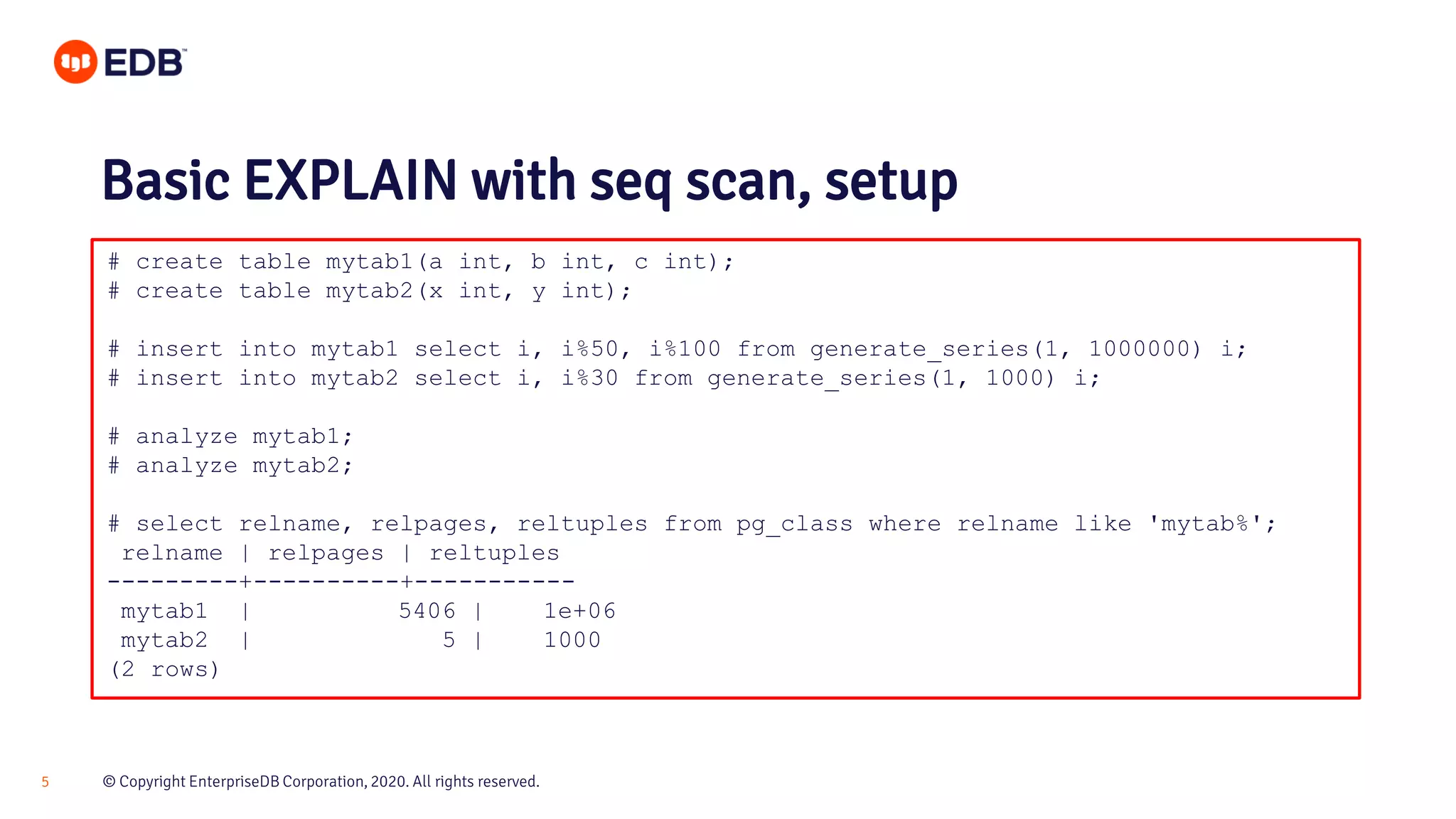 © Copyright EnterpriseDB Corporation, 2020. All rights reserved.5 # create table mytab1(a int, b int, c int); # create table mytab2(x int, y int); # insert into mytab1 select i, i%50, i%100 from generate_series(1, 1000000) i; # insert into mytab2 select i, i%30 from generate_series(1, 1000) i; # analyze mytab1; # analyze mytab2; # select relname, relpages, reltuples from pg_class where relname like 'mytab%'; relname | relpages | reltuples ---------+----------+----------- mytab1 | 5406 | 1e+06 mytab2 | 5 | 1000 (2 rows) Basic EXPLAIN with seq scan, setup 