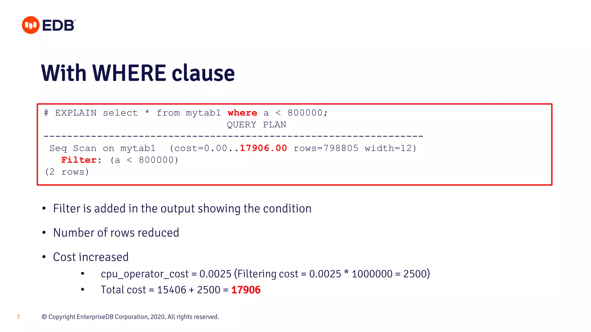 © Copyright EnterpriseDB Corporation, 2020. All rights reserved.7 # EXPLAIN select * from mytab1 where a < 800000; QUERY PLAN ---------------------------------------------------------------- Seq Scan on mytab1 (cost=0.00..17906.00 rows=798805 width=12) Filter: (a < 800000) (2 rows) With WHERE clause • Filter is added in the output showing the condition • Number of rows reduced • Cost increased • cpu_operator_cost = 0.0025 (Filtering cost = 0.0025 * 1000000 = 2500) • Total cost = 15406 + 2500 = 17906 