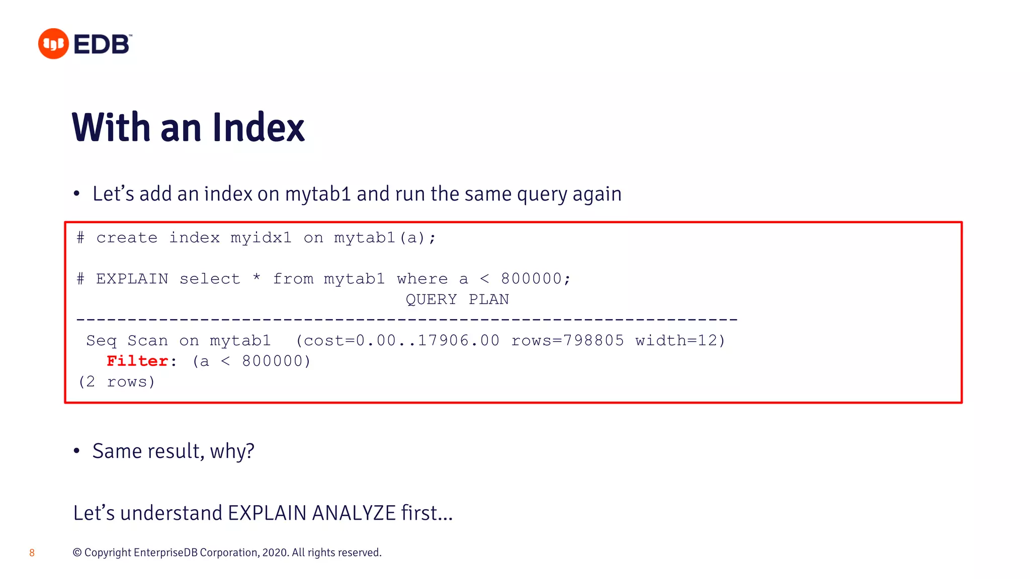 © Copyright EnterpriseDB Corporation, 2020. All rights reserved.8 # create index myidx1 on mytab1(a); # EXPLAIN select * from mytab1 where a < 800000; QUERY PLAN ---------------------------------------------------------------- Seq Scan on mytab1 (cost=0.00..17906.00 rows=798805 width=12) Filter: (a < 800000) (2 rows) With an Index • Let’s add an index on mytab1 and run the same query again • Same result, why? Let’s understand EXPLAIN ANALYZE first... 