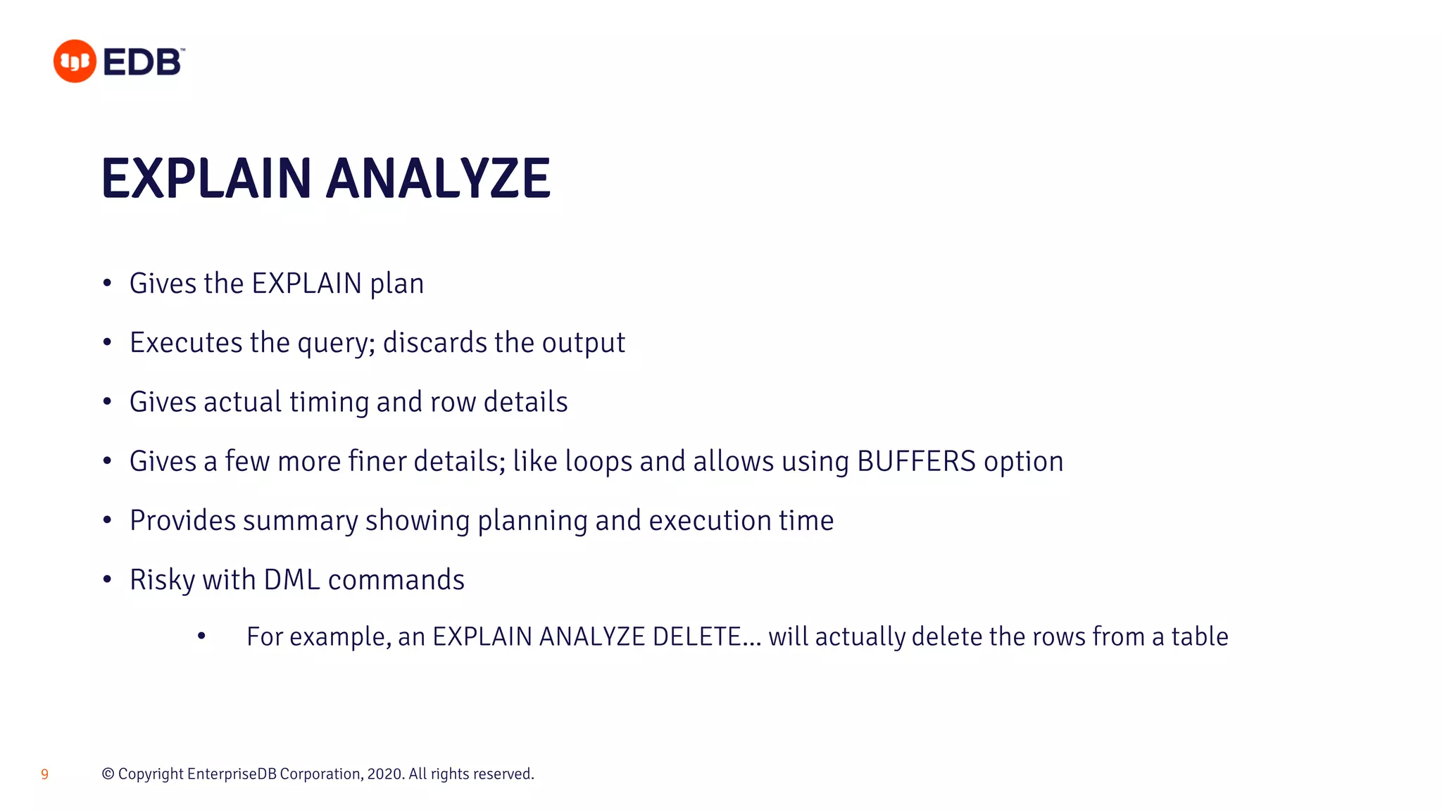© Copyright EnterpriseDB Corporation, 2020. All rights reserved.9 • Gives the EXPLAIN plan • Executes the query; discards the output • Gives actual timing and row details • Gives a few more finer details; like loops and allows using BUFFERS option • Provides summary showing planning and execution time • Risky with DML commands • For example, an EXPLAIN ANALYZE DELETE... will actually delete the rows from a table EXPLAIN ANALYZE 