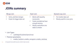© Copyright EnterpriseDB Corporation, 2020. All rights reserved.16
Merge Join Hash Join Nested Loop Join
• Sorts, and then merges
• Faster for bigger data-set
• Works with equality
constraints
• Faster provided we have
enough memory
• Mostly used where one
table is smaller
• For smaller data-set
• Mostly used for cross joins
JOINs summary
• Join Types
• Left/Right/Full/Anti/Semi/Inner
• Planner parameters
• enable_hashjoin, enable_mergejoin, enable_nestloop
 