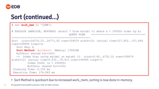 © Copyright EnterpriseDB Corporation, 2020. All rights reserved.18
# set work_mem to '32MB';
# EXPLAIN (ANALYZE, BUFFERS) select * from mytab1 t1 where a < 200000 order by b;
QUERY PLAN ----------------------------------
-------------------------------------------------
Sort (cost=24274.23..24771.92 rows=199079 width=12) (actual time=127.852..157.664
rows=199999 loops=1)
Sort Key: b
Sort Method: quicksort Memory: 17082kB
Buffers: shared hit=1631
-> Index Scan using myidx1 on mytab1 t1 (cost=0.42..6752.31 rows=199079
width=12) (actual time=0.035..78.813 rows=199999 loops=1)
Index Cond: (a < 200000)
Buffers: shared hit=1631
Planning Time: 0.150 ms
Execution Time: 174.043 ms
Sort (continued...)
• Sort Method is quicksort due to increased work_mem, sorting is now done in-memory.
 