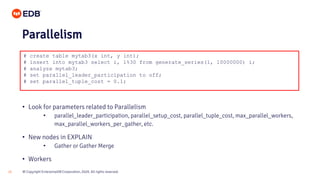 © Copyright EnterpriseDB Corporation, 2020. All rights reserved.20
# create table mytab3(x int, y int);
# insert into mytab3 select i, i%30 from generate_series(1, 10000000) i;
# analyze mytab3;
# set parallel_leader_participation to off;
# set parallel_tuple_cost = 0.1;
Parallelism
• Look for parameters related to Parallelism
• parallel_leader_participation, parallel_setup_cost, parallel_tuple_cost, max_parallel_workers,
max_parallel_workers_per_gather, etc.
• New nodes in EXPLAIN
• Gather or Gather Merge
• Workers
 