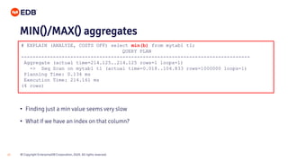 © Copyright EnterpriseDB Corporation, 2020. All rights reserved.24
# EXPLAIN (ANALYZE, COSTS OFF) select min(b) from mytab1 t1;
QUERY PLAN
-------------------------------------------------------------------------------
Aggregate (actual time=214.125..214.125 rows=1 loops=1)
-> Seq Scan on mytab1 t1 (actual time=0.018..104.833 rows=1000000 loops=1)
Planning Time: 0.134 ms
Execution Time: 214.161 ms
(4 rows)
MIN()/MAX() aggregates
• Finding just a min value seems very slow
• What if we have an index on that column?
 