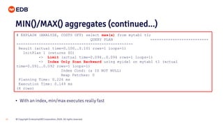 © Copyright EnterpriseDB Corporation, 2020. All rights reserved.25
# EXPLAIN (ANALYZE, COSTS OFF) select max(a) from mytab1 t1;
QUERY PLAN --------------------------
----------------------------------------------------
Result (actual time=0.100..0.101 rows=1 loops=1)
InitPlan 1 (returns $0)
-> Limit (actual time=0.094..0.094 rows=1 loops=1)
-> Index Only Scan Backward using myidx1 on mytab1 t1 (actual
time=0.091..0.092 rows=1 loops=1)
Index Cond: (a IS NOT NULL)
Heap Fetches: 0
Planning Time: 0.226 ms
Execution Time: 0.149 ms
(8 rows)
MIN()/MAX() aggregates (continued...)
• With an index, min/max executes really fast
 