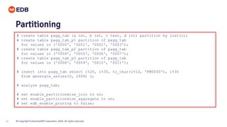 © Copyright EnterpriseDB Corporation, 2020. All rights reserved.26
# create table pagg_tab (a int, b int, c text, d int) partition by list(c);
# create table pagg_tab_p1 partition of pagg_tab
for values in ('0000', '0001', '0002', '0003');
# create table pagg_tab_p2 partition of pagg_tab
for values in ('0004', '0005', '0006', '0007');
# create table pagg_tab_p3 partition of pagg_tab
for values in ('0008', '0009', '0010', '0011');
# insert into pagg_tab select i%20, i%30, to_char(i%12, 'FM0000'), i%30
from generate_series(0, 2999) i;
# analyze pagg_tab;
# set enable_partitionwise_join to on;
# set enable_partitionwise_aggregate to on;
# set edb_enable_pruning to false;
Partitioning
 