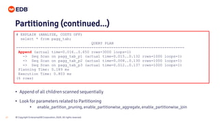 © Copyright EnterpriseDB Corporation, 2020. All rights reserved.27
# EXPLAIN (ANALYZE, COSTS OFF)
select * from pagg_tab;
QUERY PLAN
----------------------------------------------------------------------------
Append (actual time=0.016..0.650 rows=3000 loops=1)
-> Seq Scan on pagg_tab_p1 (actual time=0.015..0.132 rows=1000 loops=1)
-> Seq Scan on pagg_tab_p2 (actual time=0.008..0.130 rows=1000 loops=1)
-> Seq Scan on pagg_tab_p3 (actual time=0.012..0.137 rows=1000 loops=1)
Planning Time: 0.189 ms
Execution Time: 0.803 ms
(6 rows)
Partitioning (continued...)
• Append of all children scanned sequentially
• Look for parameters related to Partitioning
• enable_partition_pruning, enable_partitionwise_aggregate, enable_partitionwise_join
 