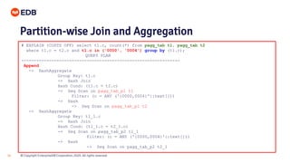 © Copyright EnterpriseDB Corporation, 2020. All rights reserved.28
# EXPLAIN (COSTS OFF) select t1.c, count(*) from pagg_tab t1, pagg_tab t2
where t1.c = t2.c and t1.c in ('0000', '0004') group by (t1.c);
QUERY PLAN
---------------------------------------------------------------
Append
-> HashAggregate
Group Key: t1.c
-> Hash Join
Hash Cond: (t1.c = t2.c)
-> Seq Scan on pagg_tab_p1 t1
Filter: (c = ANY ('{0000,0004}'::text[]))
-> Hash
-> Seq Scan on pagg_tab_p1 t2
-> HashAggregate
Group Key: t1_1.c
-> Hash Join
Hash Cond: (t1_1.c = t2_1.c)
-> Seq Scan on pagg_tab_p2 t1_1
Filter: (c = ANY ('{0000,0004}'::text[]))
-> Hash
-> Seq Scan on pagg_tab_p2 t2_1
Partition-wise Join and Aggregation
 