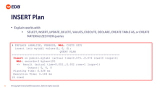 © Copyright EnterpriseDB Corporation, 2020. All rights reserved.30
# EXPLAIN (ANALYZE, VERBOSE, WAL, COSTS OFF)
insert into mytab1 values(0, 0, 0);
QUERY PLAN
-------------------------------------------------------------------
Insert on public.mytab1 (actual time=0.075..0.076 rows=0 loops=1)
WAL: records=3 bytes=195
-> Result (actual time=0.002..0.002 rows=1 loops=1)
Output: 0, 0, 0
Planning Time: 0.028 ms
Execution Time: 0.108 ms
(6 rows)
INSERT Plan
• Explain works with
• SELECT, INSERT, UPDATE, DELETE, VALUES, EXECUTE, DECLARE, CREATE TABLE AS, or CREATE
MATERIALIZED VIEW queries
 