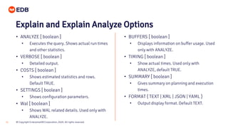 © Copyright EnterpriseDB Corporation, 2020. All rights reserved.31
Explain and Explain Analyze Options
• ANALYZE [ boolean ]
• Executes the query. Shows actual run times
and other statistics.
• VERBOSE [ boolean ]
• Detailed output.
• COSTS [ boolean ]
• Shows estimated statistics and rows.
Default TRUE.
• SETTINGS [ boolean ]
• Shows configuration parameters.
• Wal [ boolean ]
• Shows WAL related details. Used only with
ANALYZE.
• BUFFERS [ boolean ]
• Displays information on buffer usage. Used
only with ANALYZE.
• TIMING [ boolean ]
• Show actual times. Used only with
ANALYZE, default TRUE.
• SUMMARY [ boolean ]
• Gives summary on planning and execution
times.
• FORMAT { TEXT | XML | JSON | YAML }
• Output display format. Default TEXT.
 