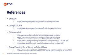 © Copyright EnterpriseDB Corporation, 2020. All rights reserved.33
• EXPLAIN
• https://www.postgresql.org/docs/13/sql-explain.html
• Using EXPLAIN
• https://www.postgresql.org/docs/13/using-explain.html
• Other web links
• http://www.postgresqltutorial.com/postgresql-explain/
• https://momjian.us/main/writings/pgsql/optimizer.pdf
• https://wiki.postgresql.org/images/4/45/Explaining_EXPLAIN.pdf
• https://www.dalibo.org/_media/understanding_explain.pdf
• Query Planning Gone Wrong by Robert Haas
• http://rhaas.blogspot.com/2013/05/query-planning-gone-wrong.html
References
 