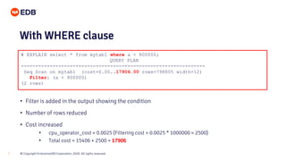 © Copyright EnterpriseDB Corporation, 2020. All rights reserved.7
# EXPLAIN select * from mytab1 where a < 800000;
QUERY PLAN
----------------------------------------------------------------
Seq Scan on mytab1 (cost=0.00..17906.00 rows=798805 width=12)
Filter: (a < 800000)
(2 rows)
With WHERE clause
• Filter is added in the output showing the condition
• Number of rows reduced
• Cost increased
• cpu_operator_cost = 0.0025 (Filtering cost = 0.0025 * 1000000 = 2500)
• Total cost = 15406 + 2500 = 17906
 