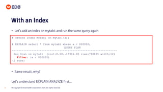 © Copyright EnterpriseDB Corporation, 2020. All rights reserved.8
# create index myidx1 on mytab1(a);
# EXPLAIN select * from mytab1 where a < 800000;
QUERY PLAN
----------------------------------------------------------------
Seq Scan on mytab1 (cost=0.00..17906.00 rows=798805 width=12)
Filter: (a < 800000)
(2 rows)
With an Index
• Let’s add an index on mytab1 and run the same query again
• Same result, why?
Let’s understand EXPLAIN ANALYZE first...
 