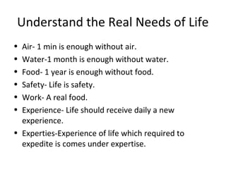 Understand the Real Needs of Life
• Air- 1 min is enough without air.
• Water-1 month is enough without water.
• Food- 1 year is enough without food.
• Safety- Life is safety.
• Work- A real food.
• Experience- Life should receive daily a new
experience.
• Experties-Experience of life which required to
expedite is comes under expertise.
 