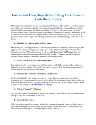 Understand These Steps Before Selling Your House to
Cash Home Buyers
Many anxious house sellers like the concept of not having to wait for months to sell their homes,
especially when more real estate investors are making cash offers for homes and using cutting-
edge technology to enhance the selling experience. A divorce, a job transfer, or a low bank
account balance might all serve as compelling reasons to choose the practicality and simplicity of
a cash sale. Cash home sale in Chicago is distinct from customary selling, and a cash bid on a
house involves several stages. We’ll walk you through each step of handling a cash offer on the
house.
1. Find Out the Current Value of Your Home
Discovering the value of your home is the first and most crucial step to take when selling it. The
appraisal you obtained five years ago might not be applicable anymore because home values
fluctuate over time. When getting ready to sell to a cash home buyer in Chicago, there are
numerous approaches you can take to find out today’s value. You can request a CMA from
realtors, hire an appraiser, or perform a search for comparable sales.
2. Decide How You Want to Present the House
In a traditional sale, you want to show the house in the best light by staging it. But cash home
sales give you more options. You can decide whether you’re selling the house as-is or if you’re
willing to make any repairs and renovations.
3. Examine the Terms and Offers from Cash Buyers
Review the offers for your property as soon as you get them to ensure you’re receiving a
reasonable price. Many cash sellers accept offers below the worth of their home when selling the
home as-is. But if the house is in good condition, holding out for a better bargain might be worth
it if you’re not rushing to sell a house fast in Chicago.
4. Ask for Financial Verification
Always ask for proof that a person or business is who they claim to be and has the resources and
ability to carry out a transaction of this size.
5. Complete Inspections
If the bid moves onward, buyers may still ask for an inspection even if you are selling it as-is to
give them a better picture of what they are purchasing. Even if they want to see the home, they
are less likely to expect you to make the repairs with a cash sale.
 
