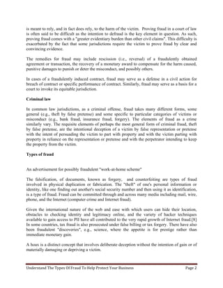 Understand The Types Of Fraud To Help Protect Your Business Page 2
is meant to rely, and in fact does rely, to the harm of the victim. Proving fraud in a court of law
is often said to be difficult as the intention to defraud is the key element in question. As such,
proving fraud comes with a "greater evidentiary burden than other civil claims". This difficulty is
exacerbated by the fact that some jurisdictions require the victim to prove fraud by clear and
convincing evidence.
The remedies for fraud may include rescission (i.e., reversal) of a fraudulently obtained
agreement or transaction, the recovery of a monetary award to compensate for the harm caused,
punitive damages to punish or deter the misconduct, and possibly others.
In cases of a fraudulently induced contract, fraud may serve as a defense in a civil action for
breach of contract or specific performance of contract. Similarly, fraud may serve as a basis for a
court to invoke its equitable jurisdiction.
Criminal law
In common law jurisdictions, as a criminal offense, fraud takes many different forms, some
general (e.g., theft by false pretense) and some specific to particular categories of victims or
misconduct (e.g., bank fraud, insurance fraud, forgery). The elements of fraud as a crime
similarly vary. The requisite elements of perhaps the most general form of criminal fraud, theft
by false pretense, are the intentional deception of a victim by false representation or pretense
with the intent of persuading the victim to part with property and with the victim parting with
property in reliance on the representation or pretense and with the perpetrator intending to keep
the property from the victim.
Types of fraud
An advertisement for possibly fraudulent "work-at-home scheme"
The falsification, of documents, known as forgery, and counterfeiting are types of fraud
involved in physical duplication or fabrication. The "theft" of one's personal information or
identity, like one finding out another's social security number and then using it as identification,
is a type of fraud. Fraud can be committed through and across many media including mail, wire,
phone, and the Internet (computer crime and Internet fraud).
Given the international nature of the web and ease with which users can hide their location,
obstacles to checking identity and legitimacy online, and the variety of hacker techniques
available to gain access to PII have all contributed to the very rapid growth of Internet fraud.[8]
In some countries, tax fraud is also prosecuted under false billing or tax forgery. There have also
been fraudulent "discoveries", e.g., science, where the appetite is for prestige rather than
immediate monetary gain.
A hoax is a distinct concept that involves deliberate deception without the intention of gain or of
materially damaging or depriving a victim.
 