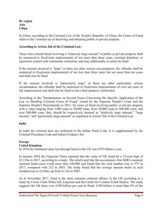 Understand The Types Of Fraud To Help Protect Your Business Page 4
By region
Asia
China
In China, according to the Criminal Law of the People's Republic of China, the Crime of Fraud
refers to the "criminal act of deceiving and obtaining public or private property.
According to Article 266 of the Criminal Law:
Those who commit fraud involving a "relatively large amount" of public or private property shall
be sentenced to fixed-term imprisonment of not more than three years, criminal detention, or
injunction control with community correction, and may additionally or solely be fined.
If the amount involved is "large" or there are other serious circumstances, the offender shall be
sentenced to fixed-term imprisonment of not less than three years but not more than ten years
and shall also be fined.
If the amount involved is "particularly large" or there are other particularly serious
circumstances, the offender shall be sentenced to fixed-term imprisonment of over ten years or
life imprisonment and shall also be fined or have their property confiscated.
According to the "Interpretation on Several Issues Concerning the Specific Application of the
Law in Handling Criminal Cases of Fraud" issued by the Supreme People's Court and the
Supreme People's Procuratorate in 2011, for cases of fraud involving public or private property
with a value ranging from 3,000 yuan to 30,000 yuan, from 30,000 yuan to 500,000 yuan, and
over 500,000 yuan, they should be respectively deemed as "relatively large amount," "large
amount," and "particularly large amount" as stipulated in Article 266 of the Criminal Law.
India
In India the criminal laws are enshrined in the Indian Penal Code. It is supplemented by the
Criminal Procedure Code and Indian Evidence Act.
Europe
United Kingdom
In 2016 the estimated value lost through fraud in the UK was £193 billion a year.
In January 2018 the Financial Times reported that the value of UK fraud hit a 15-year high of
£2.11bn in 2017, according to a study. The article said that the accountancy firm BDO examined
reported fraud cases worth more than £50,000 and found that the total number rose to 577 in
2017, compared with 212 in 2003. The study found that the average amount stolen in each
incident rose to £3.66m, up from £1.5m in 2003.
As at November 2017, fraud is the most common criminal offence in the UK according to a
study by Crowe Clark White-hill, Experian and the Centre for Counter Fraud Studies. The study
suggests the UK loses over £190 billion per year to fraud. £190 billion is more than 9% of the
 