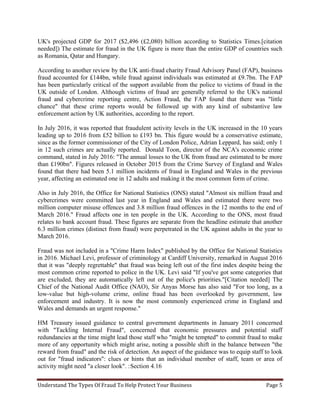 Understand The Types Of Fraud To Help Protect Your Business Page 5
UK's projected GDP for 2017 ($2,496 (£2,080) billion according to Statistics Times.[citation
needed]) The estimate for fraud in the UK figure is more than the entire GDP of countries such
as Romania, Qatar and Hungary.
According to another review by the UK anti-fraud charity Fraud Advisory Panel (FAP), business
fraud accounted for £144bn, while fraud against individuals was estimated at £9.7bn. The FAP
has been particularly critical of the support available from the police to victims of fraud in the
UK outside of London. Although victims of fraud are generally referred to the UK's national
fraud and cybercrime reporting centre, Action Fraud, the FAP found that there was "little
chance" that these crime reports would be followed up with any kind of substantive law
enforcement action by UK authorities, according to the report.
In July 2016, it was reported that fraudulent activity levels in the UK increased in the 10 years
leading up to 2016 from £52 billion to £193 bn. This figure would be a conservative estimate,
since as the former commissioner of the City of London Police, Adrian Leppard, has said; only 1
in 12 such crimes are actually reported. Donald Toon, director of the NCA's economic crime
command, stated in July 2016: "The annual losses to the UK from fraud are estimated to be more
than £190bn". Figures released in October 2015 from the Crime Survey of England and Wales
found that there had been 5.1 million incidents of fraud in England and Wales in the previous
year, affecting an estimated one in 12 adults and making it the most common form of crime.
Also in July 2016, the Office for National Statistics (ONS) stated "Almost six million fraud and
cybercrimes were committed last year in England and Wales and estimated there were two
million computer misuse offences and 3.8 million fraud offences in the 12 months to the end of
March 2016." Fraud affects one in ten people in the UK. According to the ONS, most fraud
relates to bank account fraud. These figures are separate from the headline estimate that another
6.3 million crimes (distinct from fraud) were perpetrated in the UK against adults in the year to
March 2016.
Fraud was not included in a "Crime Harm Index" published by the Office for National Statistics
in 2016. Michael Levi, professor of criminology at Cardiff University, remarked in August 2016
that it was "deeply regrettable" that fraud was being left out of the first index despite being the
most common crime reported to police in the UK. Levi said "If you've got some categories that
are excluded, they are automatically left out of the police's priorities."[Citation needed] The
Chief of the National Audit Office (NAO), Sir Anyas Morse has also said "For too long, as a
low-value but high-volume crime, online fraud has been overlooked by government, law
enforcement and industry. It is now the most commonly experienced crime in England and
Wales and demands an urgent response."
HM Treasury issued guidance to central government departments in January 2011 concerned
with "Tackling Internal Fraud", concerned that economic pressures and potential staff
redundancies at the time might lead those staff who "might be tempted" to commit fraud to make
more of any opportunity which might arise, noting a possible shift in the balance between "the
reward from fraud" and the risk of detection. An aspect of the guidance was to equip staff to look
out for "fraud indicators": clues or hints that an individual member of staff, team or area of
activity might need "a closer look". :Section 4.16
 