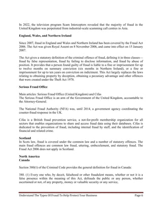 Understand The Types Of Fraud To Help Protect Your Business Page 6
In 2022, the television program Scam Interceptors revealed that the majority of fraud in the
United Kingdom was perpetrated from industrial-scale scamming call centres in Asia.
England, Wales, and Northern Ireland
Since 2007, fraud in England and Wales and Northern Ireland has been covered by the Fraud Act
2006. The Act was given Royal Assent on 8 November 2006, and came into effect on 15 January
2007.
The Act gives a statutory definition of the criminal offence of fraud, defining it in three classes—
fraud by false representation, fraud by failing to disclose information, and fraud by abuse of
position. It provides that a person found guilty of fraud is liable to a fine or imprisonment for up
to twelve months on summary conviction (six months in Northern Ireland), or a fine or
imprisonment for up to ten years on conviction on indictment. This Act largely replaces the laws
relating to obtaining property by deception, obtaining a pecuniary advantage and other offences
that were created under the Theft Act 1978.
Serious Fraud Office
Main articles: Serious Fraud Office (United Kingdom) and Cifas
The Serious Fraud Office is an arm of the Government of the United Kingdom, accountable to
the Attorney-General.
The National Fraud Authority (NFA) was, until 2014, a government agency coordinating the
counter-fraud response in the UK.
Cifas is a British fraud prevention service, a not-for-profit membership organization for all
sectors that enables organizations to share and access fraud data using their databases. Cifas is
dedicated to the prevention of fraud, including internal fraud by staff, and the identification of
financial and related crime.
Scotland
In Scots law, fraud is covered under the common law and a number of statutory offences. The
main fraud offences are common law fraud, uttering, embezzlement, and statutory fraud. The
Fraud Act 2006 does not apply in Scotland.
North America
Canada
Section 380(1) of the Criminal Code provides the general definition for fraud in Canada:
380. (1) Every one who, by deceit, falsehood or other fraudulent means, whether or not it is a
false presence within the meaning of this Act, defrauds the public or any person, whether
ascertained or not, of any property, money or valuable security or any service,
 