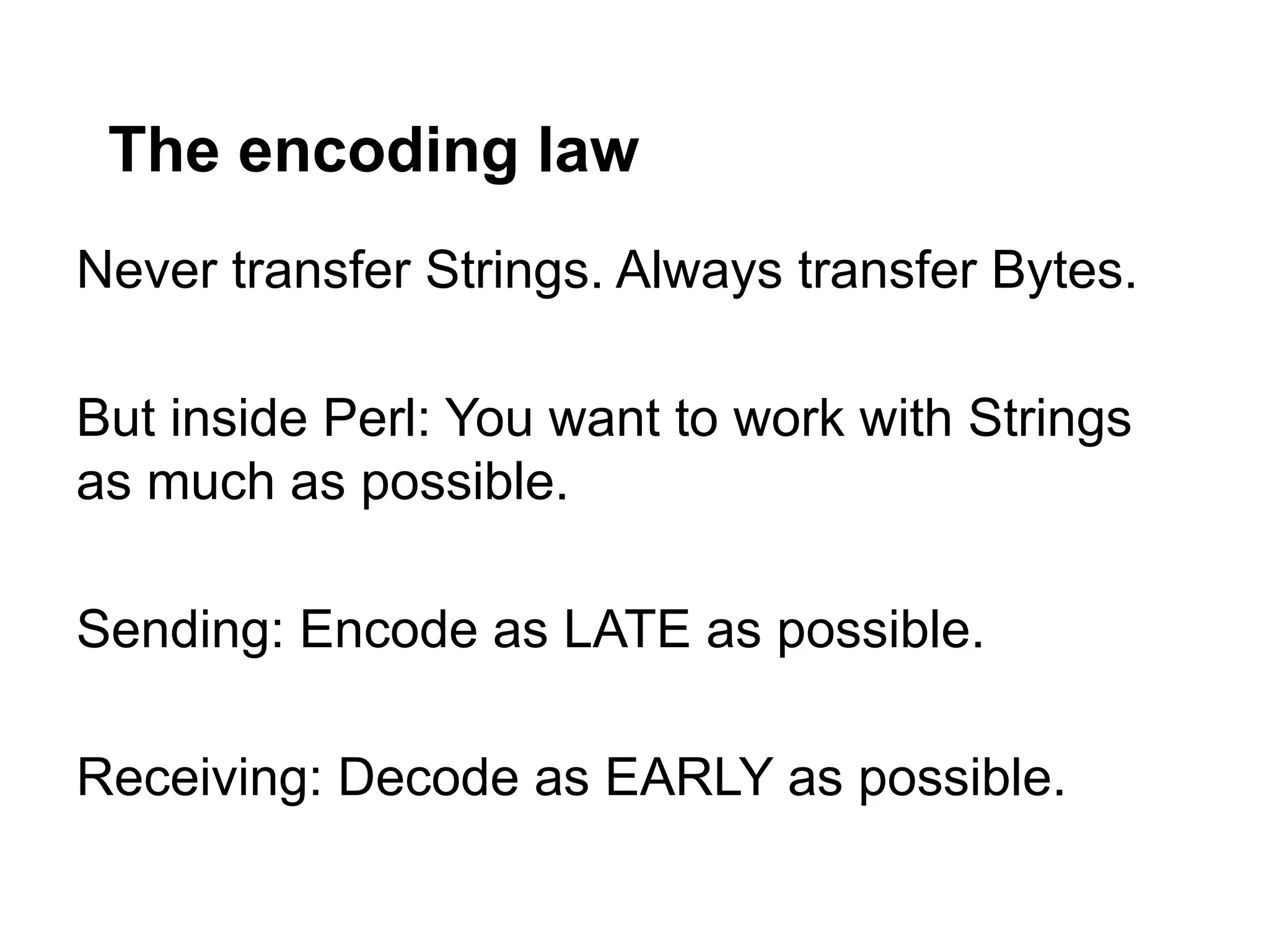 The encoding law
Never transfer Strings. Always transfer Bytes.

But inside Perl: You want to work with Strings
as much as possible.

Sending: Encode as LATE as possible.

Receiving: Decode as EARLY as possible.
 