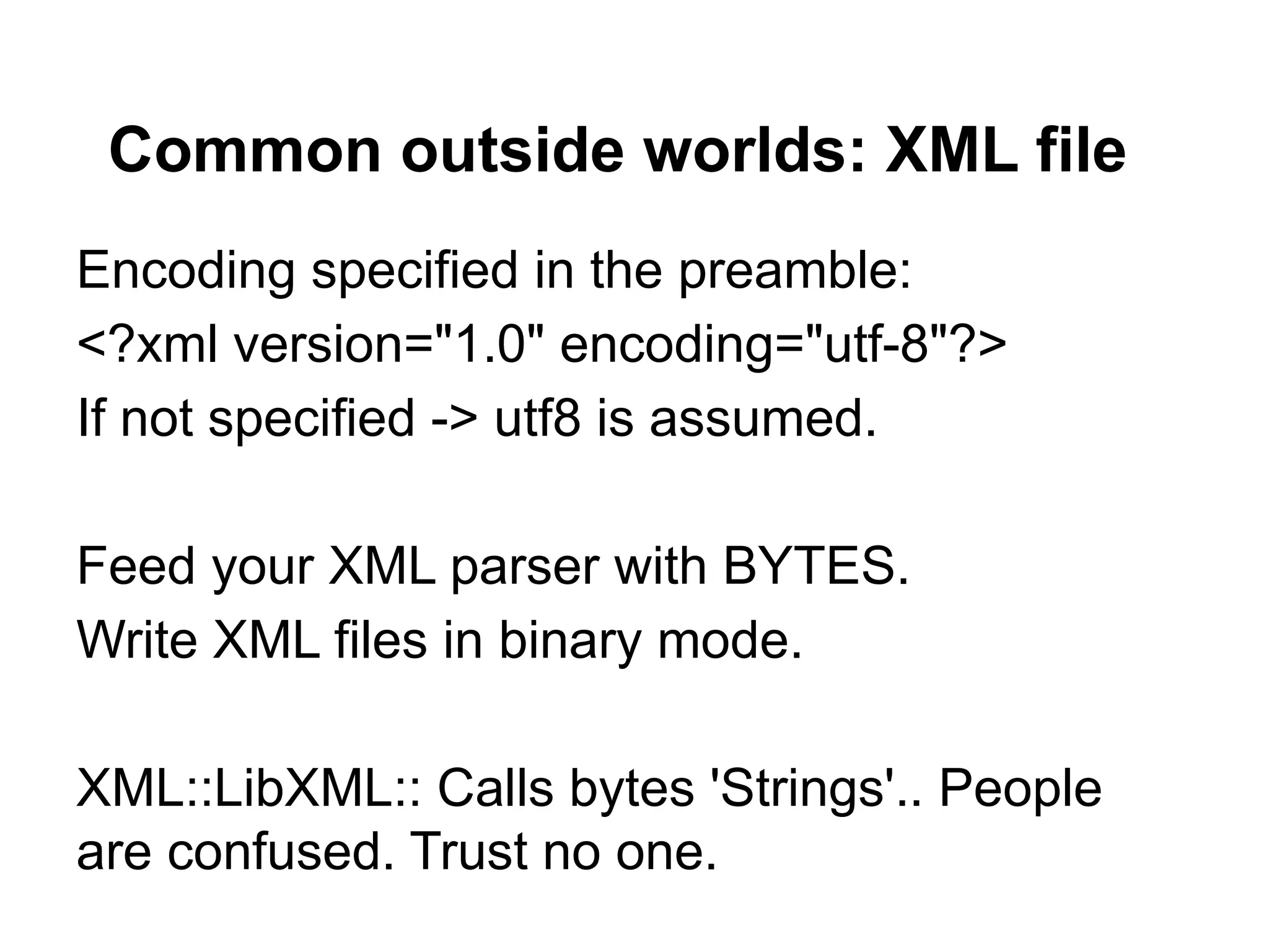 Common outside worlds: XML file
Encoding specified in the preamble:
<?xml version="1.0" encoding="utf-8"?>
If not specified -> utf8 is assumed.

Feed your XML parser with BYTES.
Write XML files in binary mode.

XML::LibXML:: Calls bytes 'Strings'.. People
are confused. Trust no one.
 