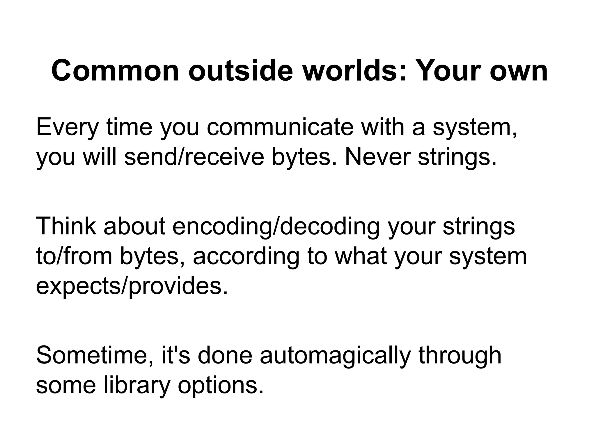 Common outside worlds: Your own
Every time you communicate with a system,
you will send/receive bytes. Never strings.

Think about encoding/decoding your strings
to/from bytes, according to what your system
expects/provides.

Sometime, it's done automagically through
some library options.
 