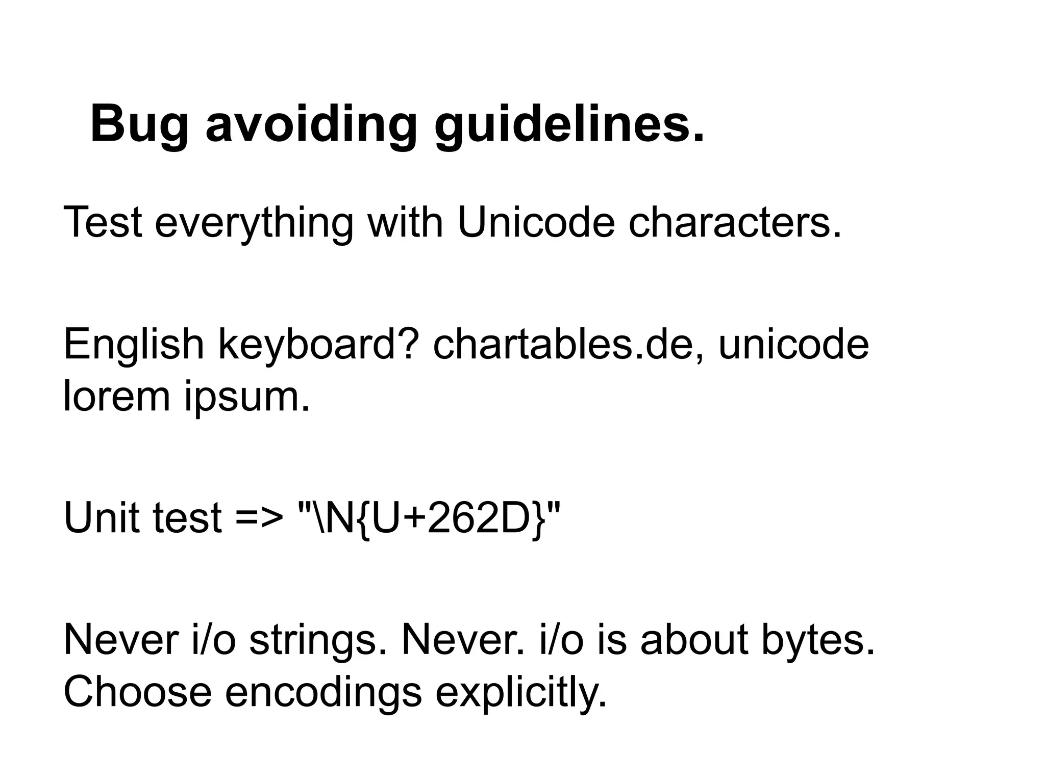 Bug avoiding guidelines.
Test everything with Unicode characters.

English keyboard? chartables.de, unicode
lorem ipsum.

Unit test => "N{U+262D}"

Never i/o strings. Never. i/o is about bytes.
Choose encodings explicitly.
 