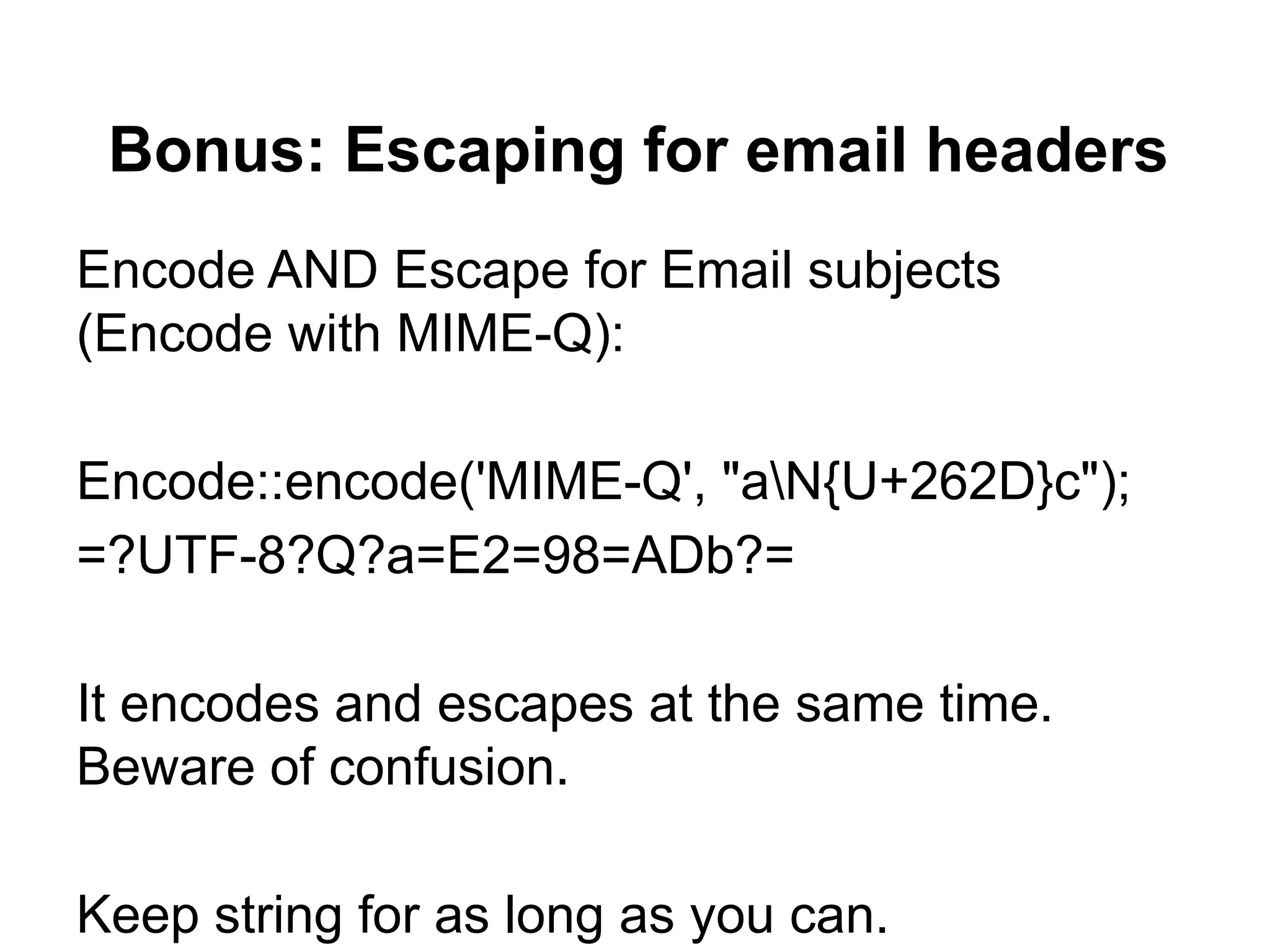 Bonus: Escaping for email headers
Encode AND Escape for Email subjects
(Encode with MIME-Q):

Encode::encode('MIME-Q', "aN{U+262D}c");
=?UTF-8?Q?a=E2=98=ADb?=

It encodes and escapes at the same time.
Beware of confusion.

Keep string for as long as you can.
 