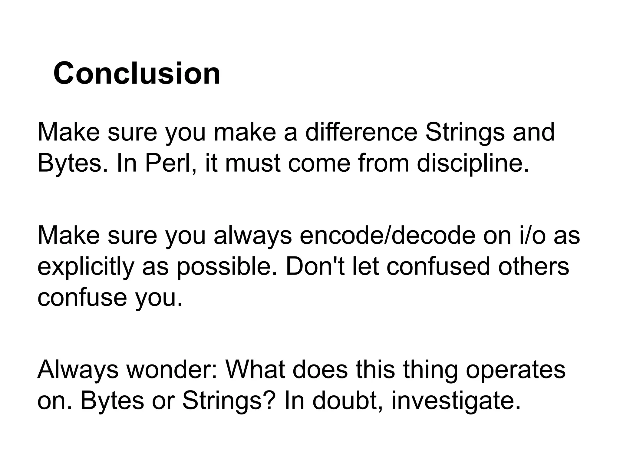 Conclusion
Make sure you make a difference Strings and
Bytes. In Perl, it must come from discipline.

Make sure you always encode/decode on i/o as
explicitly as possible. Don't let confused others
confuse you.

Always wonder: What does this thing operates
on. Bytes or Strings? In doubt, investigate.
 