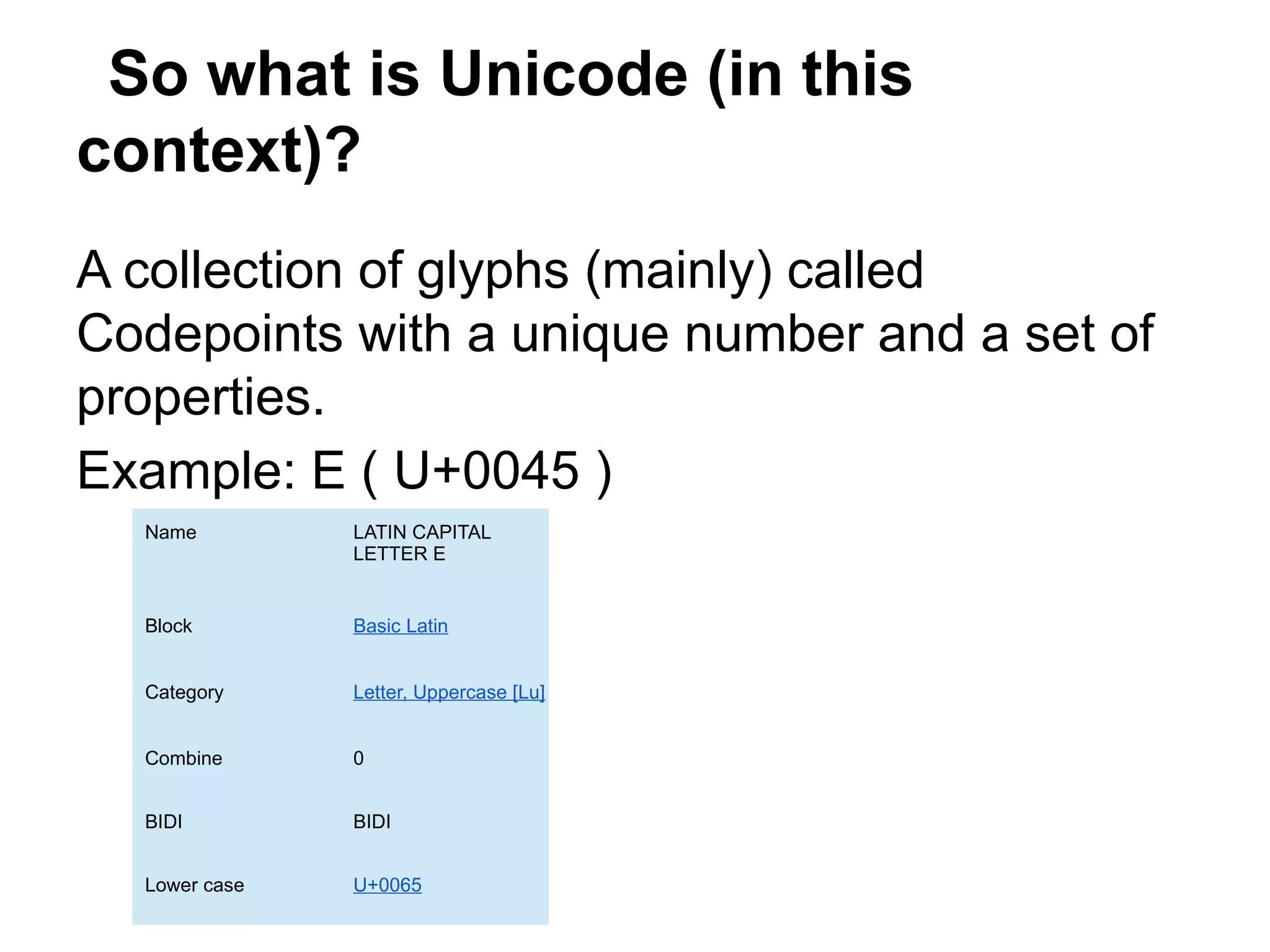 So what is Unicode (in this
context)?
A collection of glyphs (mainly) called
Codepoints with a unique number and a set of
properties.
Example: E ( U+0045 )
  Name         LATIN CAPITAL
               LETTER E


  Block        Basic Latin


  Category     Letter, Uppercase [Lu]


  Combine      0


  BIDI         BIDI


  Lower case   U+0065
 